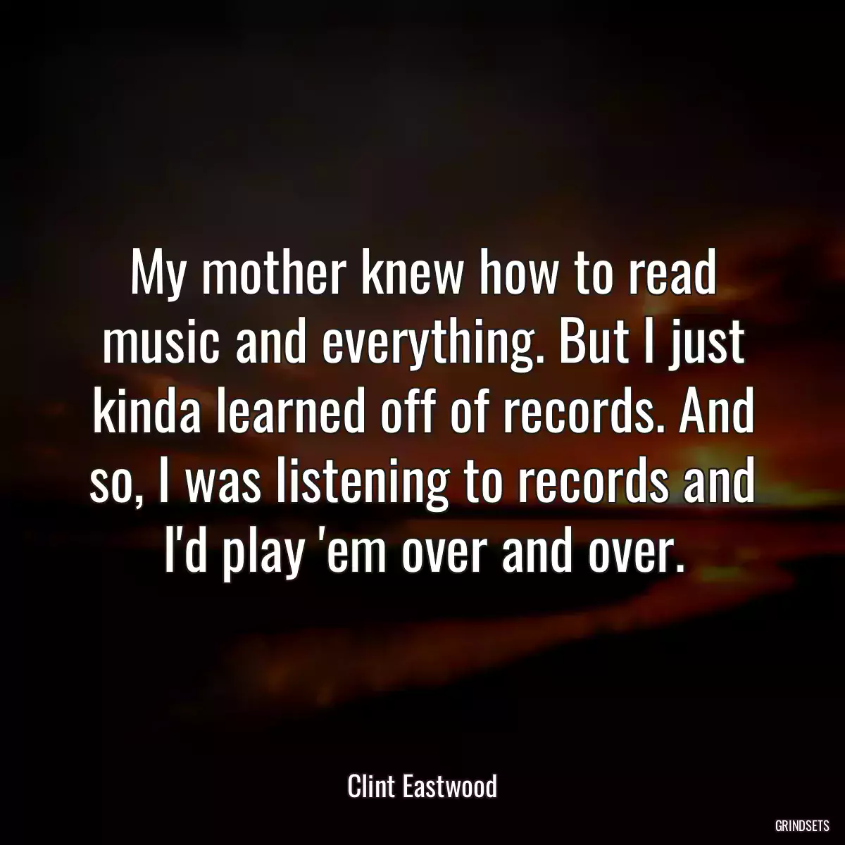 My mother knew how to read music and everything. But I just kinda learned off of records. And so, I was listening to records and I\'d play \'em over and over.