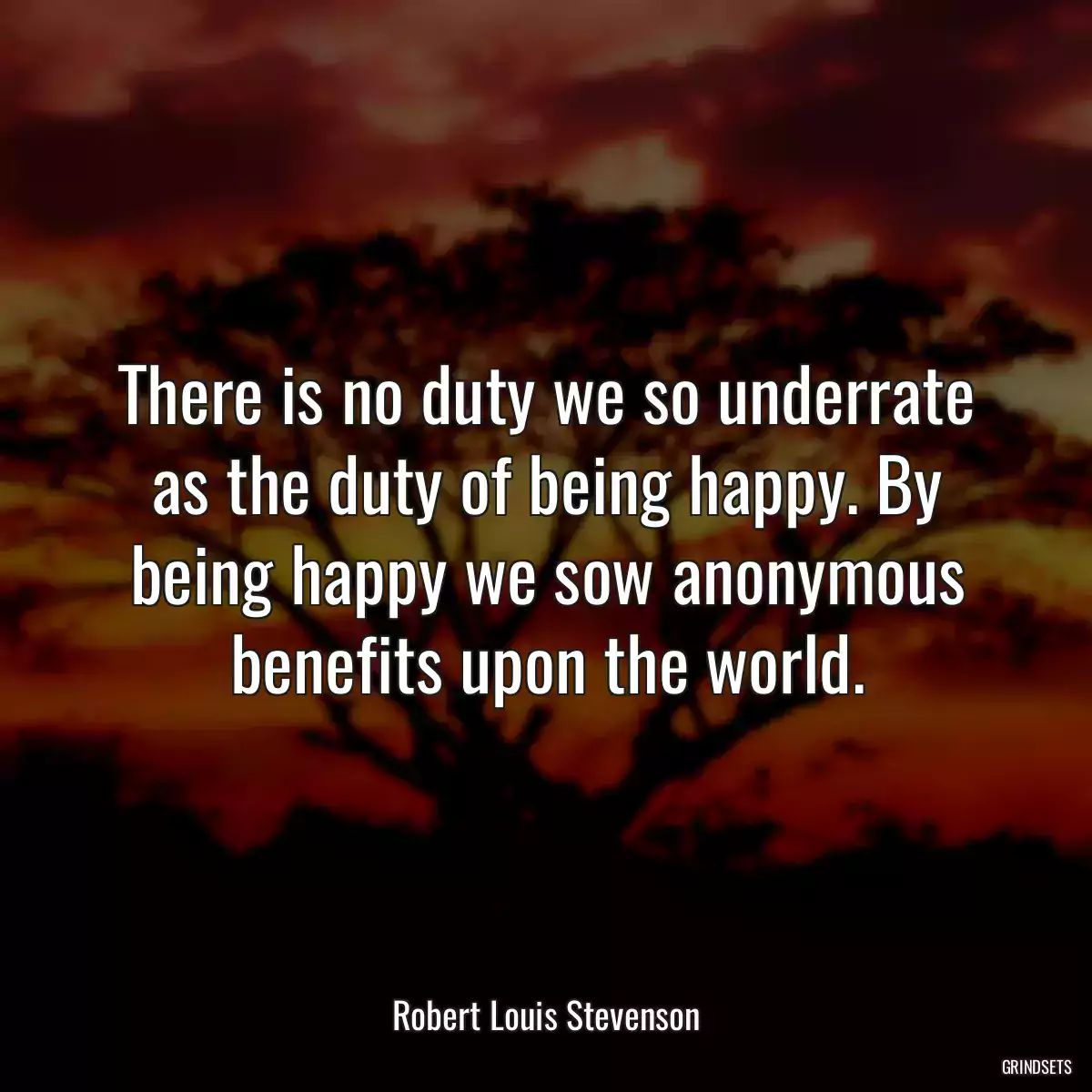 There is no duty we so underrate as the duty of being happy. By being happy we sow anonymous benefits upon the world.