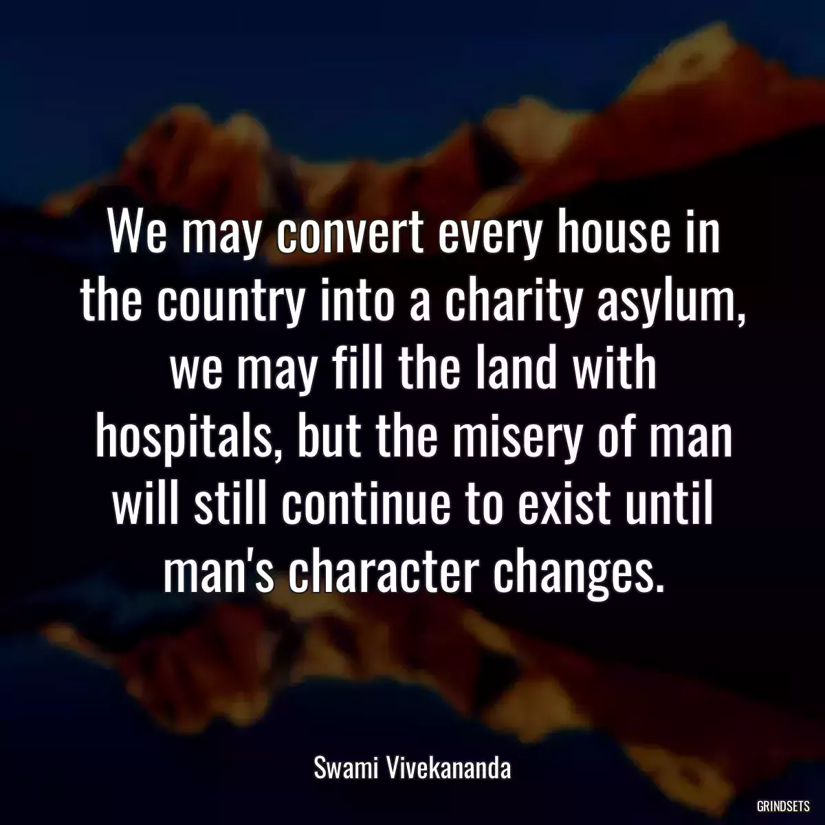 We may convert every house in the country into a charity asylum, we may fill the land with hospitals, but the misery of man will still continue to exist until man\'s character changes.