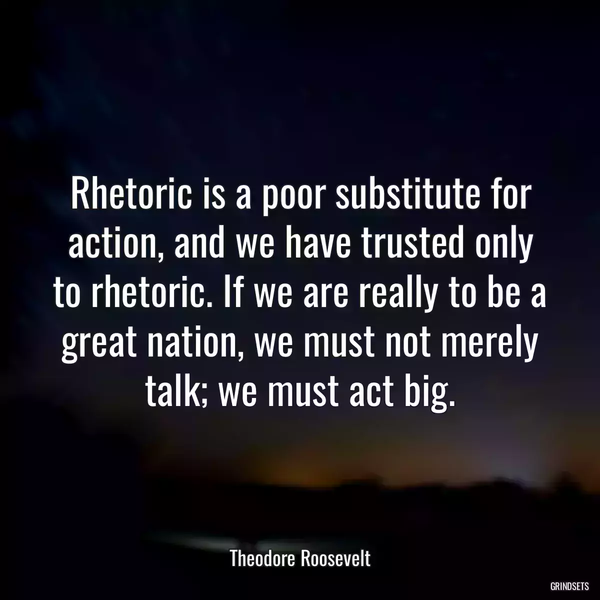 Rhetoric is a poor substitute for action, and we have trusted only to rhetoric. If we are really to be a great nation, we must not merely talk; we must act big.