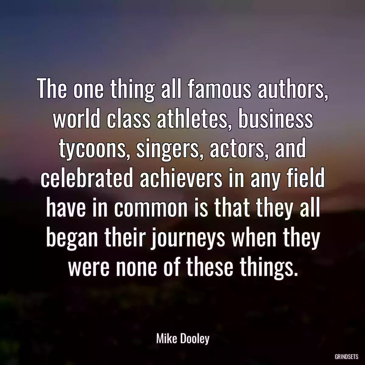 The one thing all famous authors, world class athletes, business tycoons, singers, actors, and celebrated achievers in any field have in common is that they all began their journeys when they were none of these things.