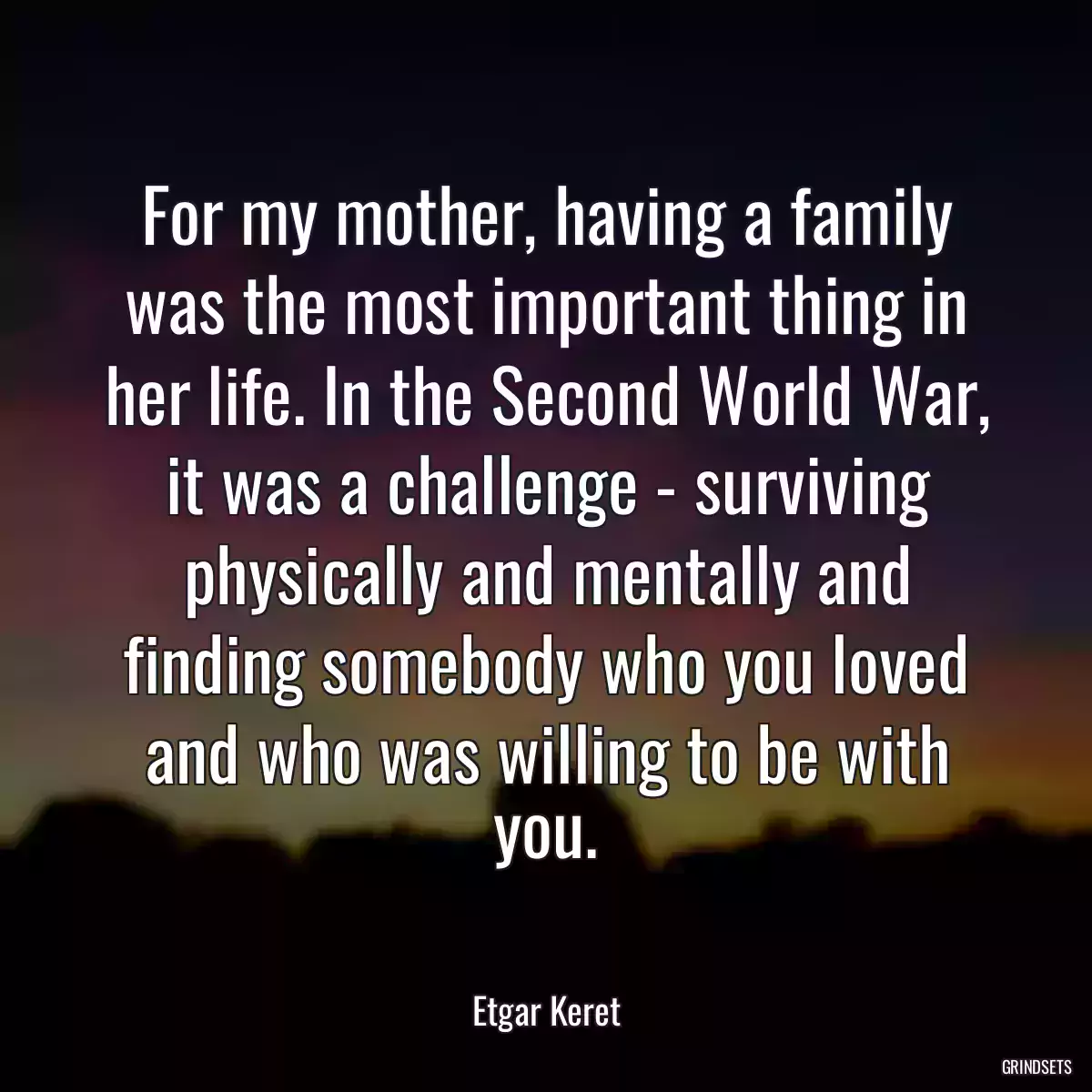 For my mother, having a family was the most important thing in her life. In the Second World War, it was a challenge - surviving physically and mentally and finding somebody who you loved and who was willing to be with you.