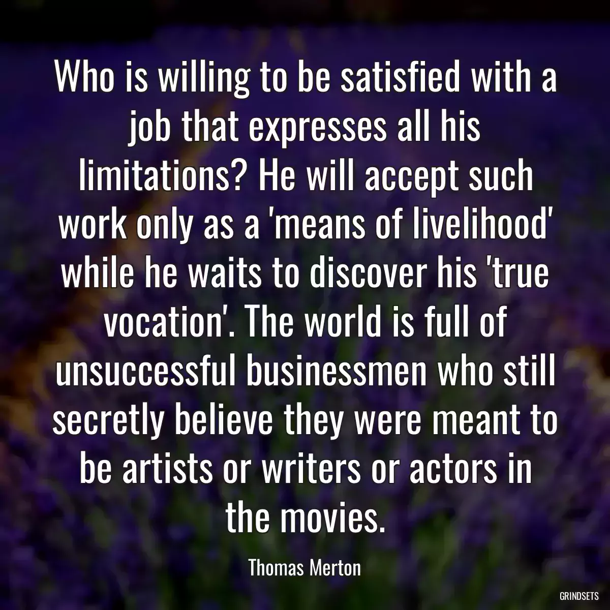 Who is willing to be satisfied with a job that expresses all his limitations? He will accept such work only as a \'means of livelihood\' while he waits to discover his \'true vocation\'. The world is full of unsuccessful businessmen who still secretly believe they were meant to be artists or writers or actors in the movies.