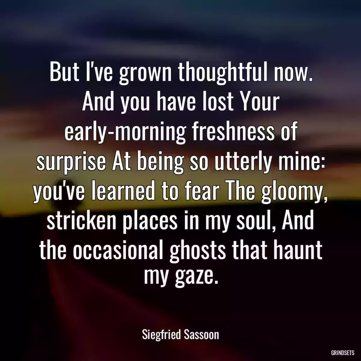 But I\'ve grown thoughtful now. And you have lost Your early-morning freshness of surprise At being so utterly mine: you\'ve learned to fear The gloomy, stricken places in my soul, And the occasional ghosts that haunt my gaze.