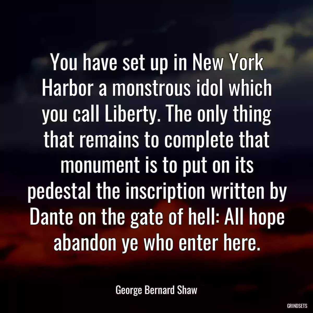 You have set up in New York Harbor a monstrous idol which you call Liberty. The only thing that remains to complete that monument is to put on its pedestal the inscription written by Dante on the gate of hell: All hope abandon ye who enter here.