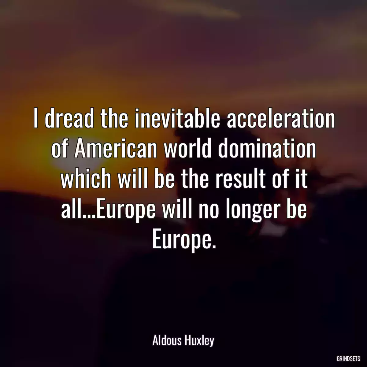 I dread the inevitable acceleration of American world domination which will be the result of it all...Europe will no longer be Europe.