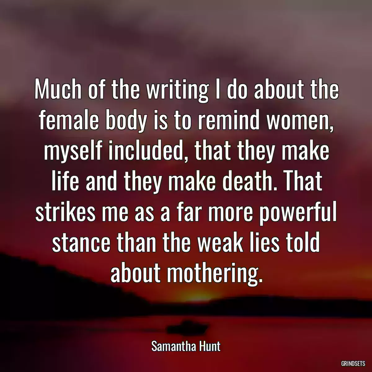 Much of the writing I do about the female body is to remind women, myself included, that they make life and they make death. That strikes me as a far more powerful stance than the weak lies told about mothering.