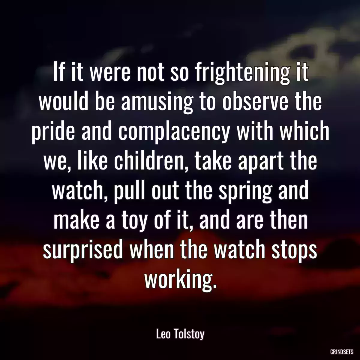 If it were not so frightening it would be amusing to observe the pride and complacency with which we, like children, take apart the watch, pull out the spring and make a toy of it, and are then surprised when the watch stops working.