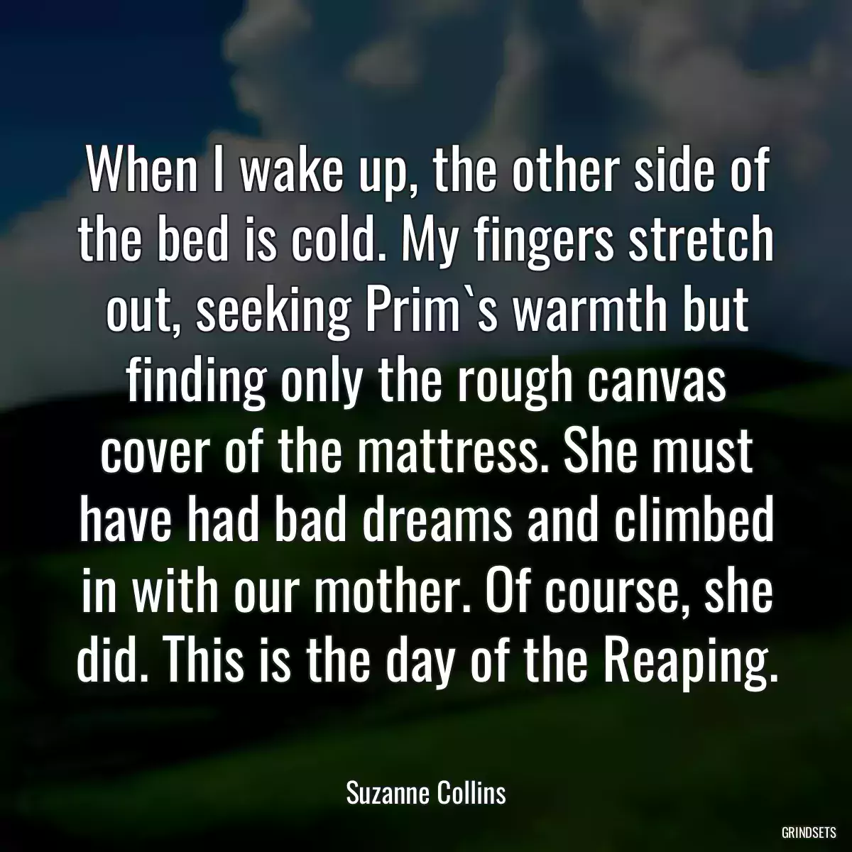 When I wake up, the other side of the bed is cold. My fingers stretch out, seeking Prim`s warmth but finding only the rough canvas cover of the mattress. She must have had bad dreams and climbed in with our mother. Of course, she did. This is the day of the Reaping.