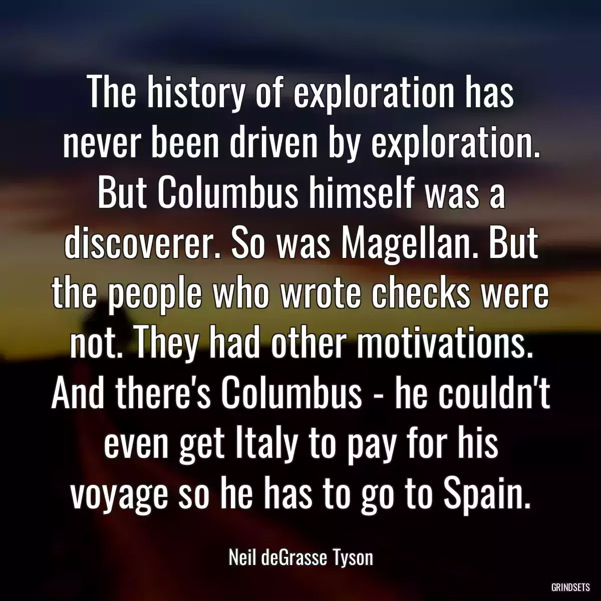 The history of exploration has never been driven by exploration. But Columbus himself was a discoverer. So was Magellan. But the people who wrote checks were not. They had other motivations. And there\'s Columbus - he couldn\'t even get Italy to pay for his voyage so he has to go to Spain.