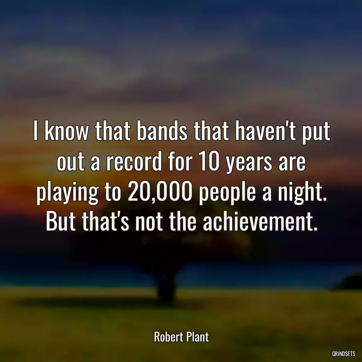 I know that bands that haven\'t put out a record for 10 years are playing to 20,000 people a night. But that\'s not the achievement.