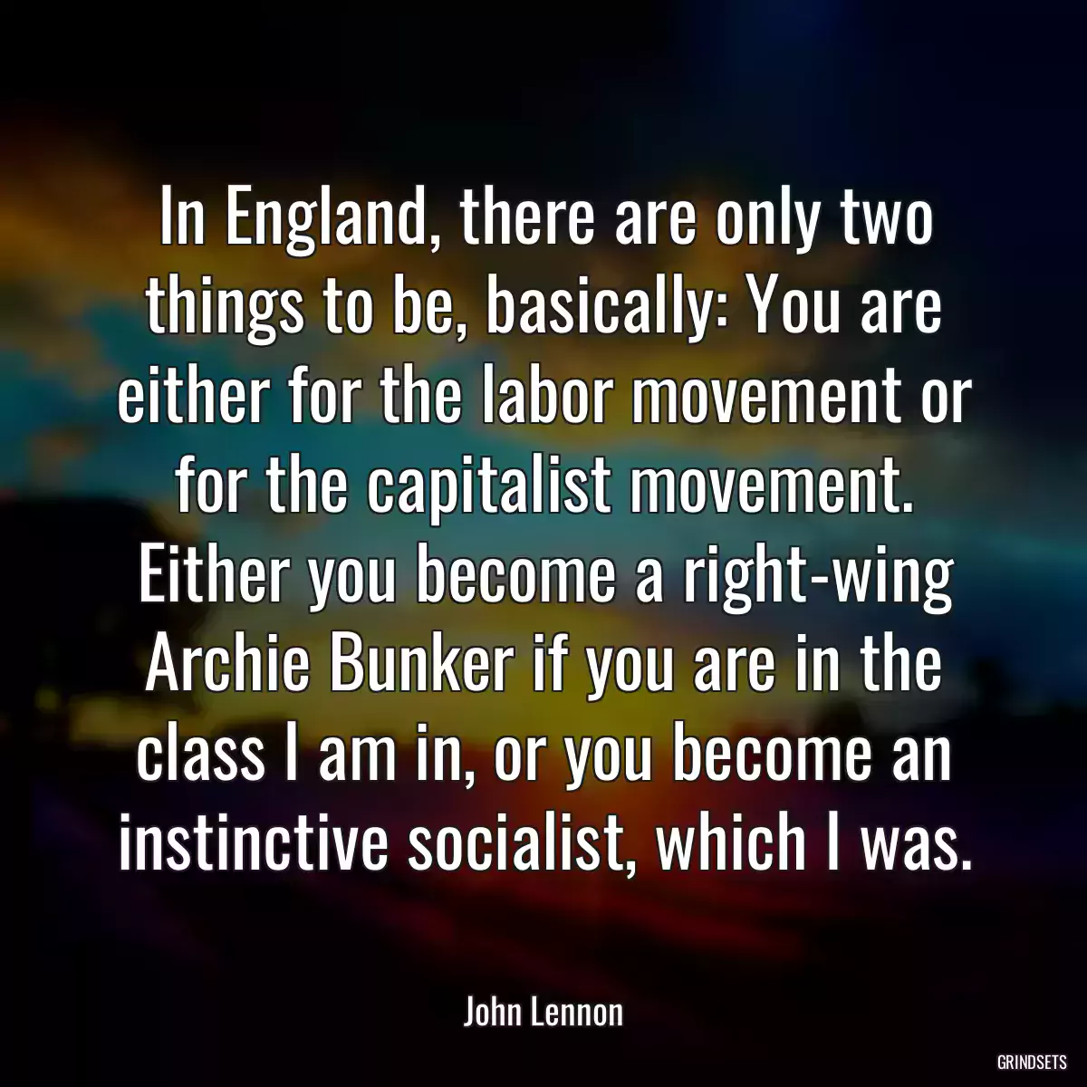 In England, there are only two things to be, basically: You are either for the labor movement or for the capitalist movement. Either you become a right-wing Archie Bunker if you are in the class I am in, or you become an instinctive socialist, which I was.