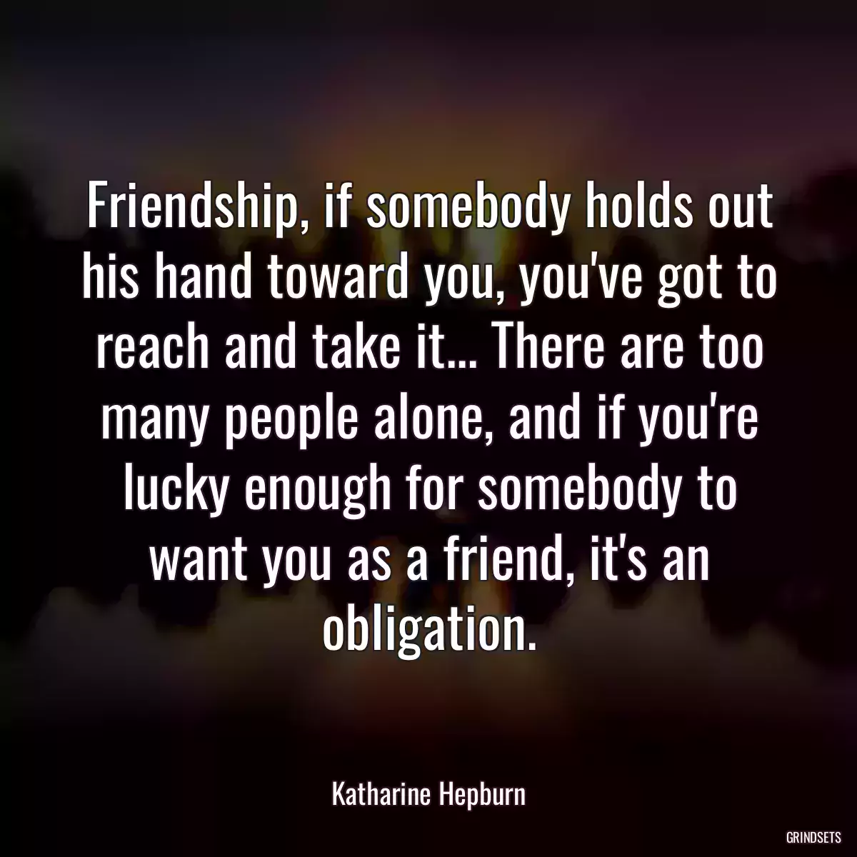 Friendship, if somebody holds out his hand toward you, you\'ve got to reach and take it... There are too many people alone, and if you\'re lucky enough for somebody to want you as a friend, it\'s an obligation.