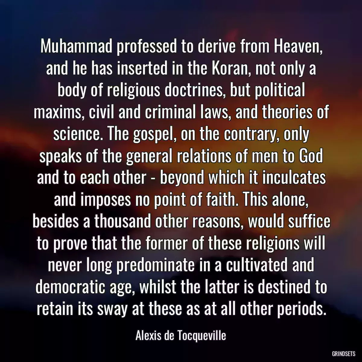 Muhammad professed to derive from Heaven, and he has inserted in the Koran, not only a body of religious doctrines, but political maxims, civil and criminal laws, and theories of science. The gospel, on the contrary, only speaks of the general relations of men to God and to each other - beyond which it inculcates and imposes no point of faith. This alone, besides a thousand other reasons, would suffice to prove that the former of these religions will never long predominate in a cultivated and democratic age, whilst the latter is destined to retain its sway at these as at all other periods.