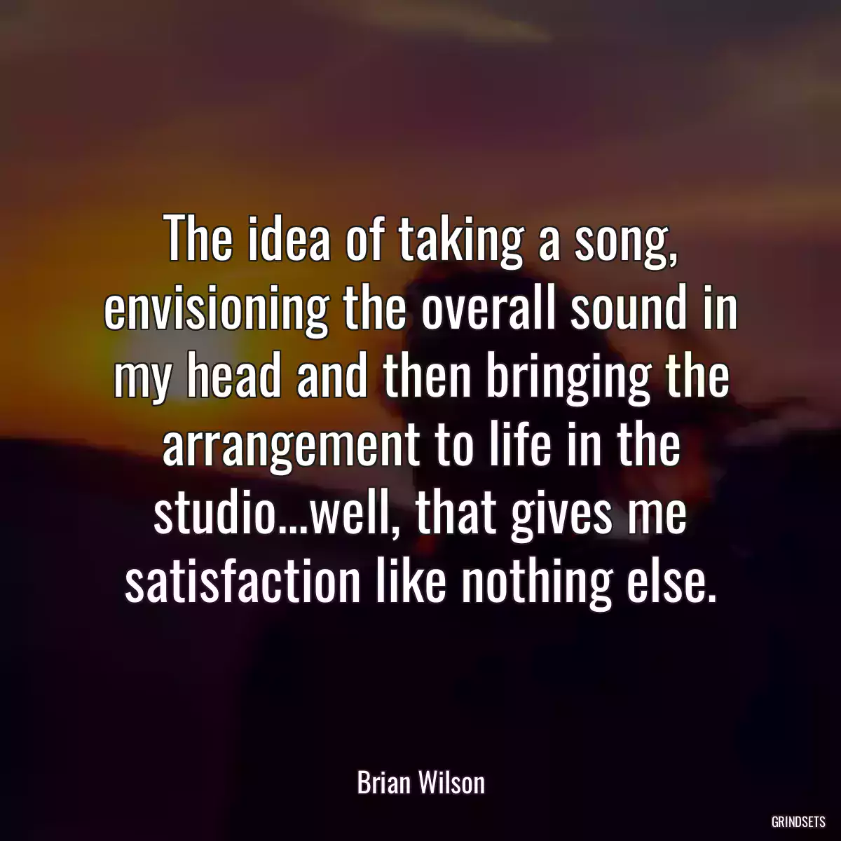 The idea of taking a song, envisioning the overall sound in my head and then bringing the arrangement to life in the studio...well, that gives me satisfaction like nothing else.