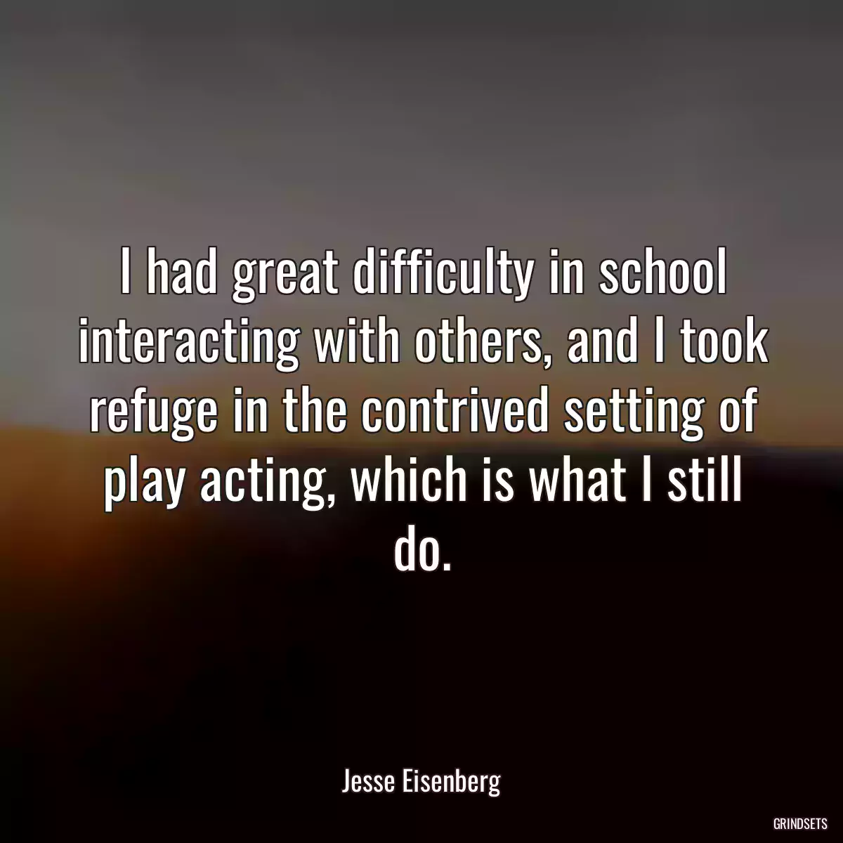 I had great difficulty in school interacting with others, and I took refuge in the contrived setting of play acting, which is what I still do.