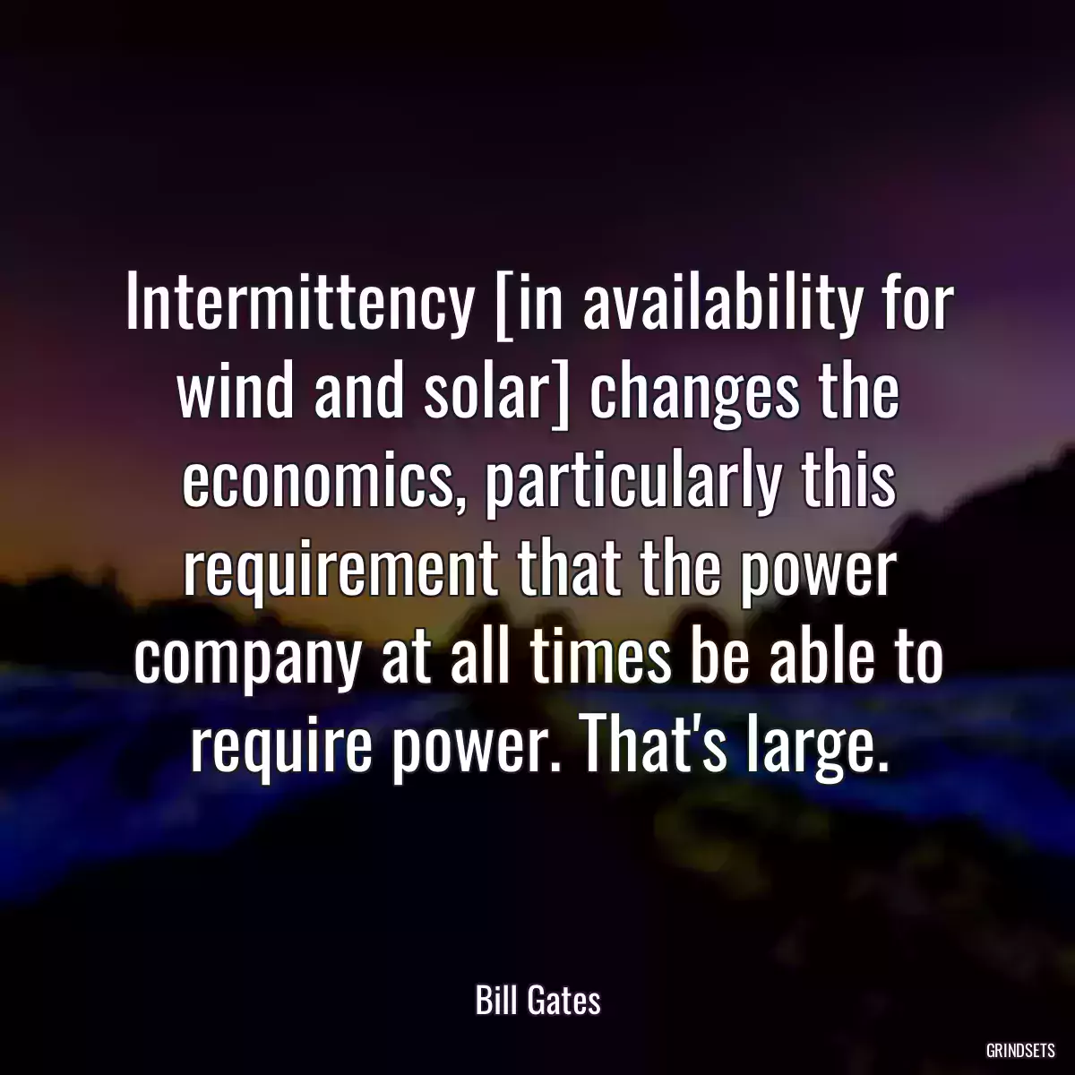 Intermittency [in availability for wind and solar] changes the economics, particularly this requirement that the power company at all times be able to require power. That\'s large.