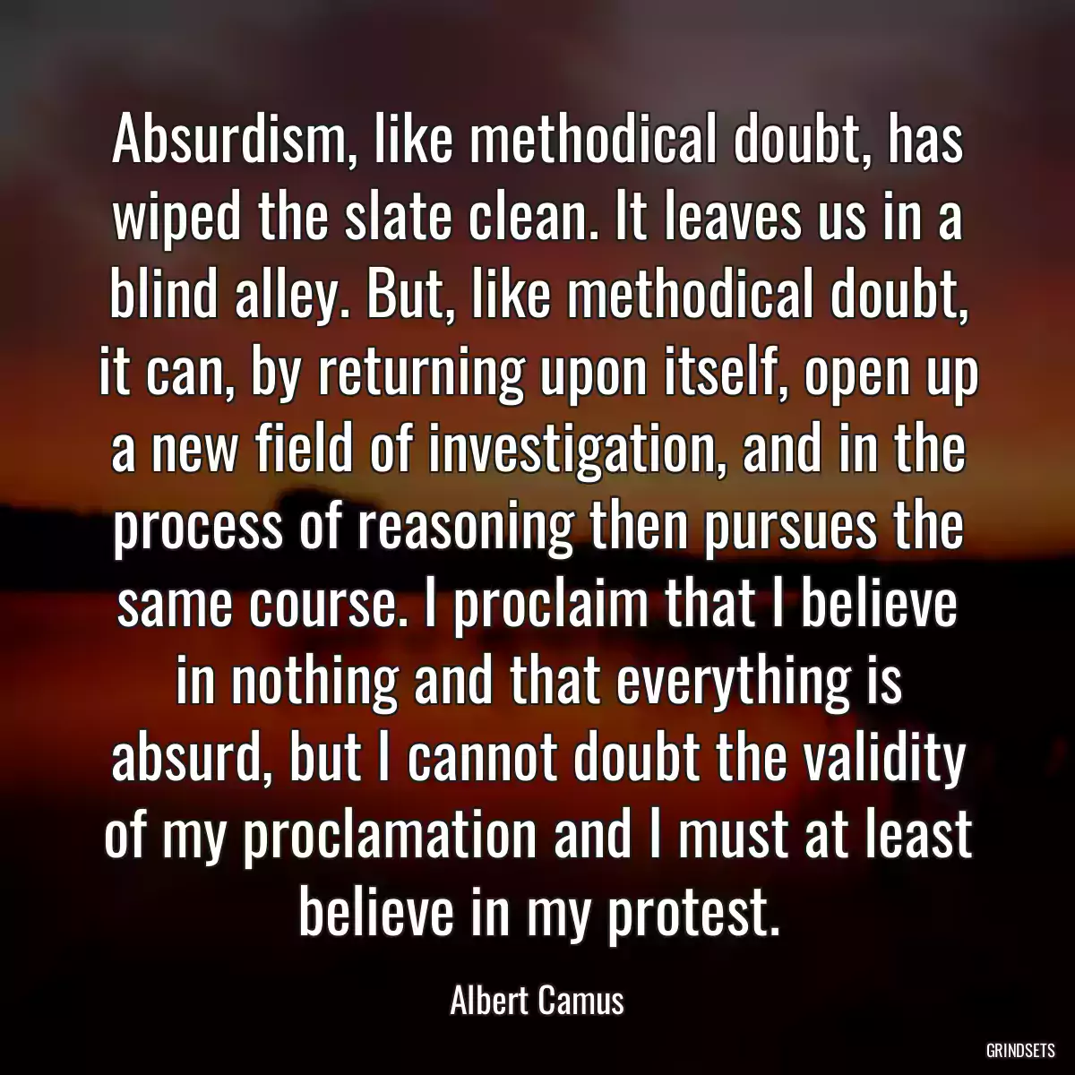 Absurdism, like methodical doubt, has wiped the slate clean. It leaves us in a blind alley. But, like methodical doubt, it can, by returning upon itself, open up a new field of investigation, and in the process of reasoning then pursues the same course. I proclaim that I believe in nothing and that everything is absurd, but I cannot doubt the validity of my proclamation and I must at least believe in my protest.