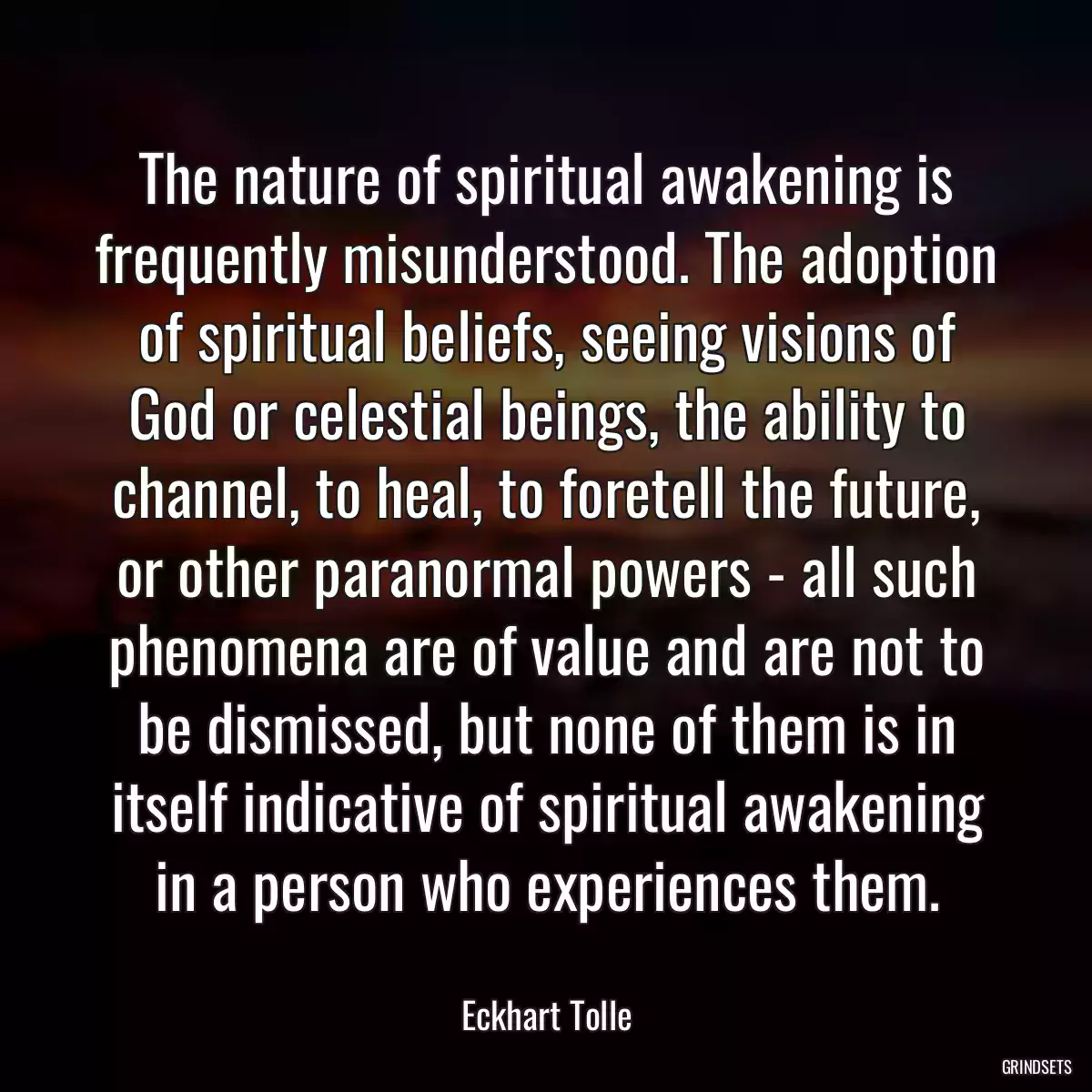 The nature of spiritual awakening is frequently misunderstood. The adoption of spiritual beliefs, seeing visions of God or celestial beings, the ability to channel, to heal, to foretell the future, or other paranormal powers - all such phenomena are of value and are not to be dismissed, but none of them is in itself indicative of spiritual awakening in a person who experiences them.