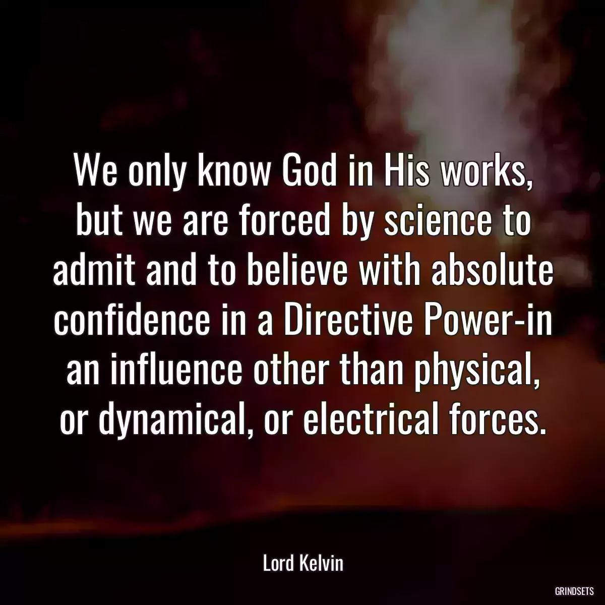 We only know God in His works, but we are forced by science to admit and to believe with absolute confidence in a Directive Power-in an influence other than physical, or dynamical, or electrical forces.