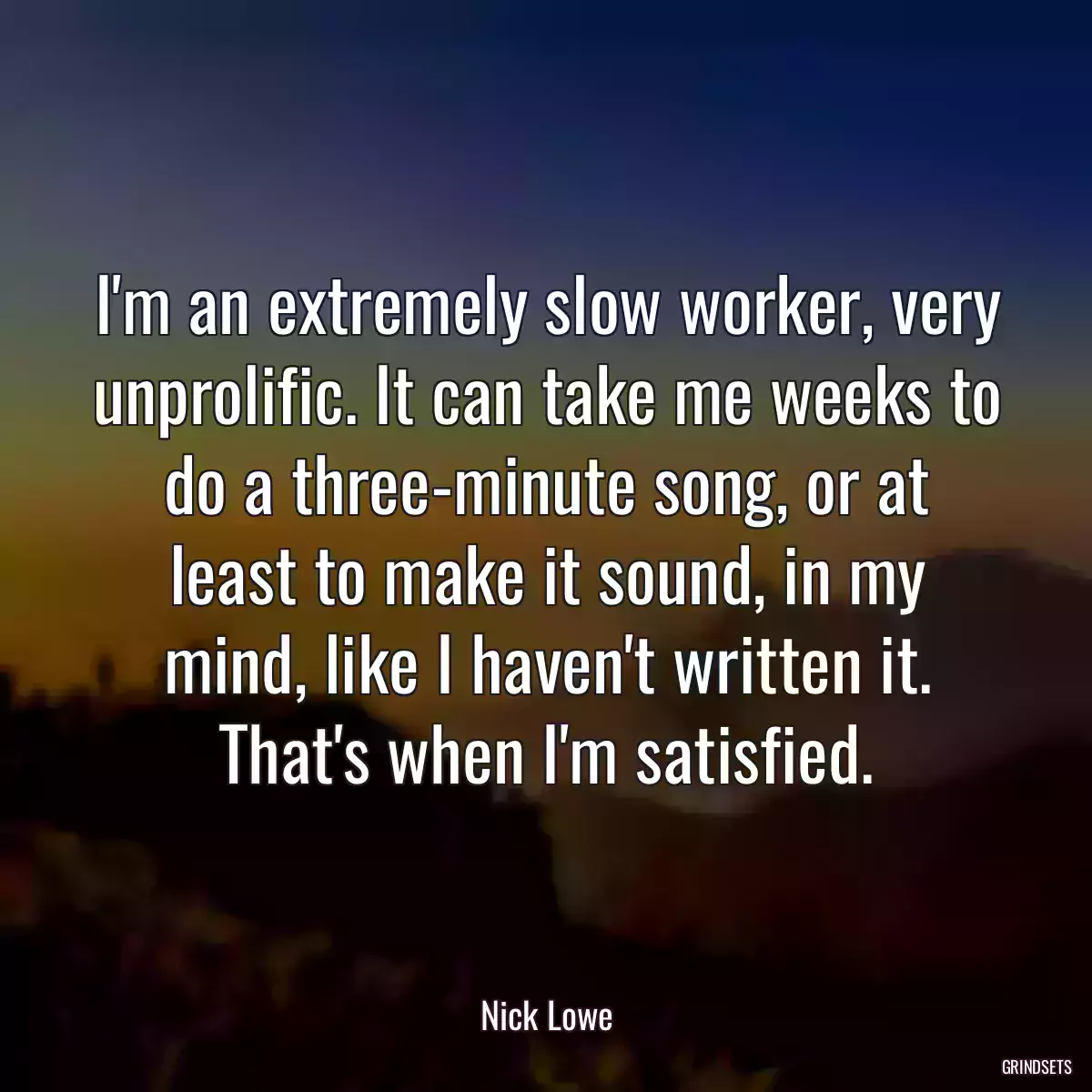 I\'m an extremely slow worker, very unprolific. It can take me weeks to do a three-minute song, or at least to make it sound, in my mind, like I haven\'t written it. That\'s when I\'m satisfied.