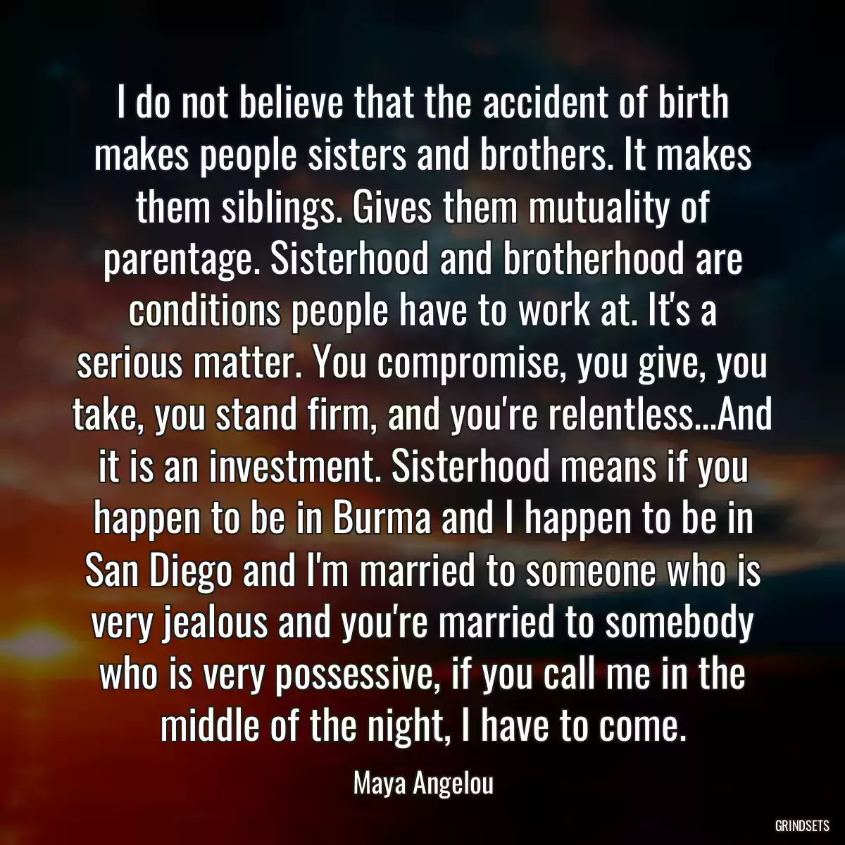 I do not believe that the accident of birth makes people sisters and brothers. It makes them siblings. Gives them mutuality of parentage. Sisterhood and brotherhood are conditions people have to work at. It\'s a serious matter. You compromise, you give, you take, you stand firm, and you\'re relentless...And it is an investment. Sisterhood means if you happen to be in Burma and I happen to be in San Diego and I\'m married to someone who is very jealous and you\'re married to somebody who is very possessive, if you call me in the middle of the night, I have to come.