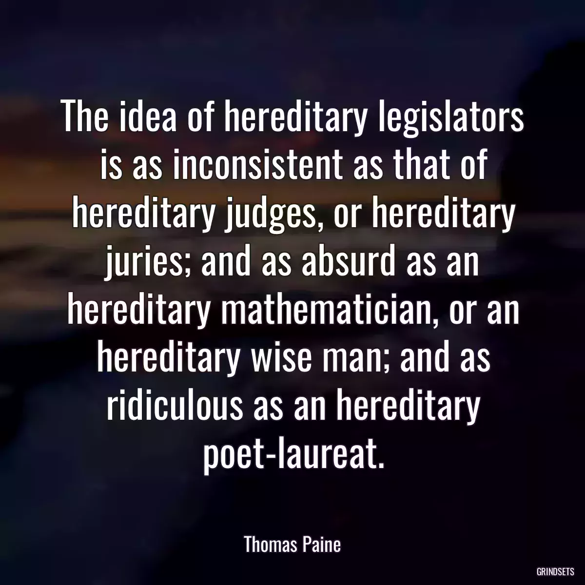 The idea of hereditary legislators is as inconsistent as that of hereditary judges, or hereditary juries; and as absurd as an hereditary mathematician, or an hereditary wise man; and as ridiculous as an hereditary poet-laureat.