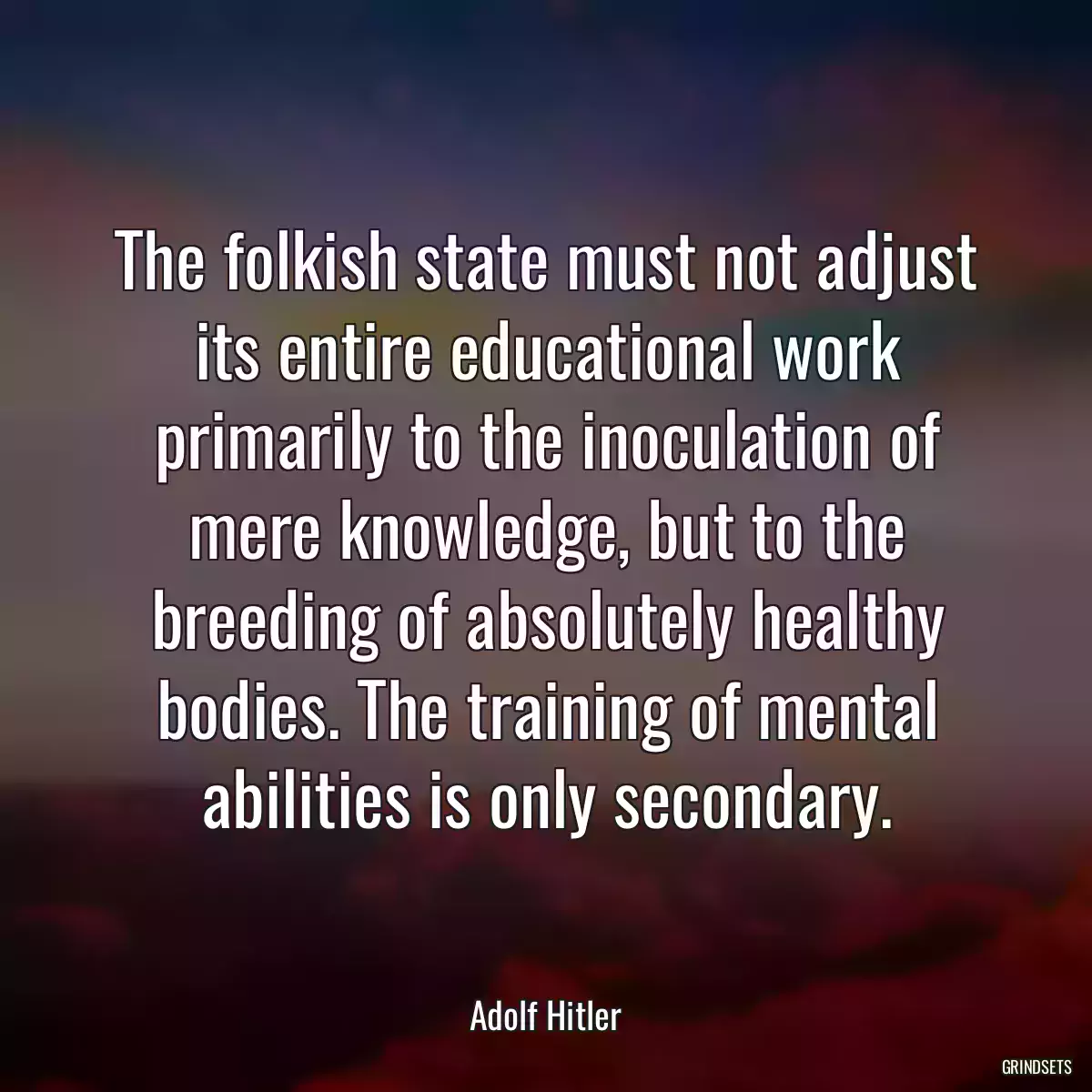 The folkish state must not adjust its entire educational work primarily to the inoculation of mere knowledge, but to the breeding of absolutely healthy bodies. The training of mental abilities is only secondary.