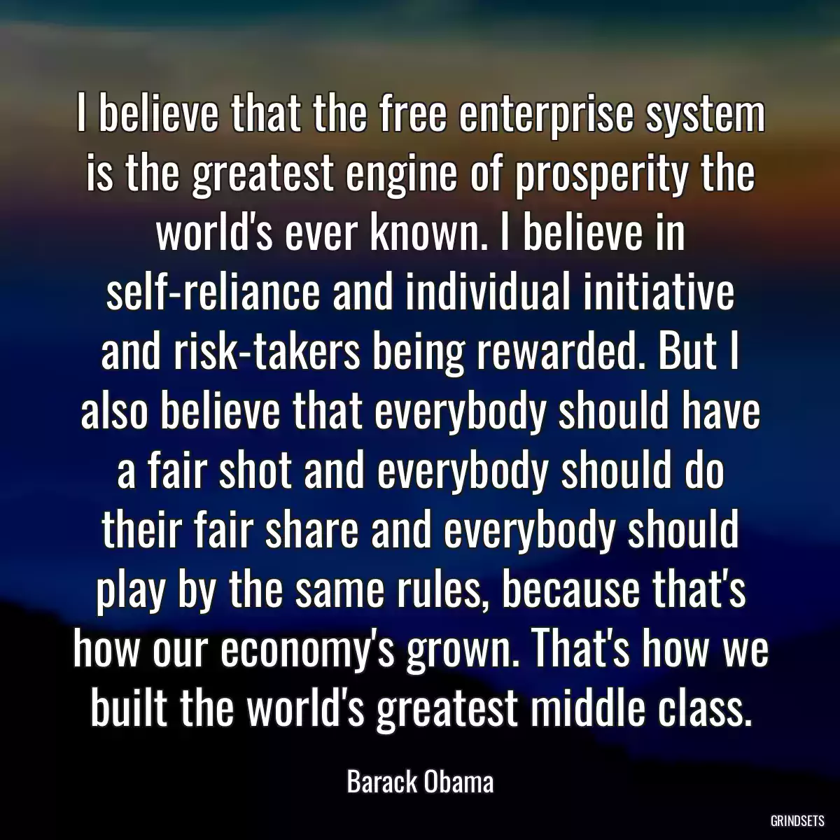 I believe that the free enterprise system is the greatest engine of prosperity the world\'s ever known. I believe in self-reliance and individual initiative and risk-takers being rewarded. But I also believe that everybody should have a fair shot and everybody should do their fair share and everybody should play by the same rules, because that\'s how our economy\'s grown. That\'s how we built the world\'s greatest middle class.