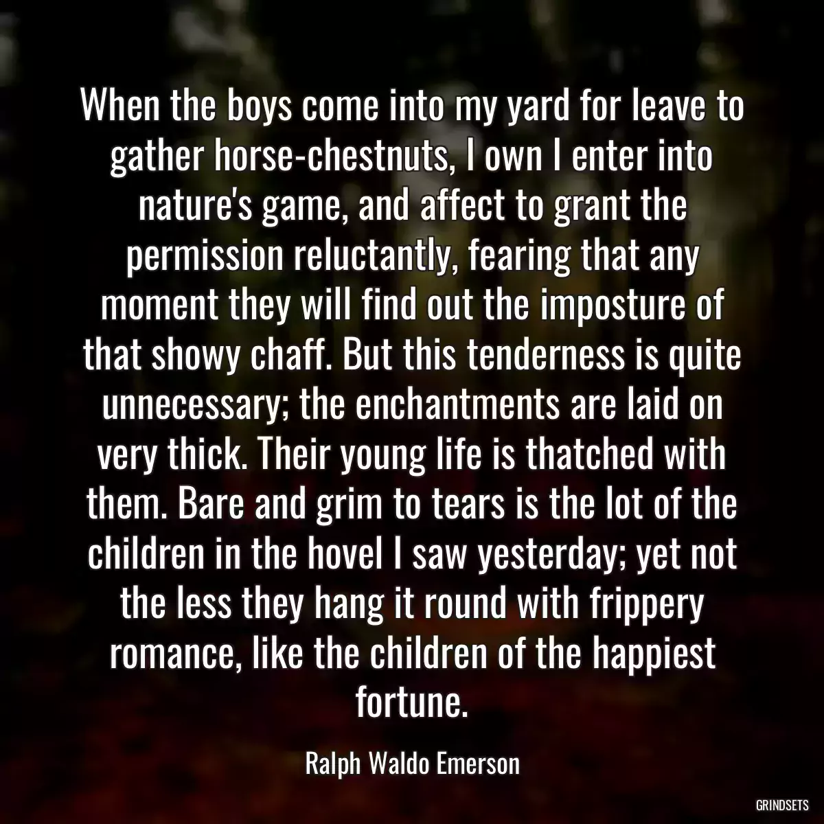 When the boys come into my yard for leave to gather horse-chestnuts, I own I enter into nature\'s game, and affect to grant the permission reluctantly, fearing that any moment they will find out the imposture of that showy chaff. But this tenderness is quite unnecessary; the enchantments are laid on very thick. Their young life is thatched with them. Bare and grim to tears is the lot of the children in the hovel I saw yesterday; yet not the less they hang it round with frippery romance, like the children of the happiest fortune.