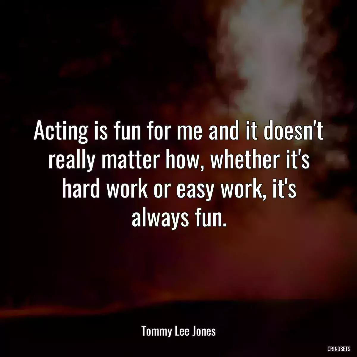 Acting is fun for me and it doesn\'t really matter how, whether it\'s hard work or easy work, it\'s always fun.