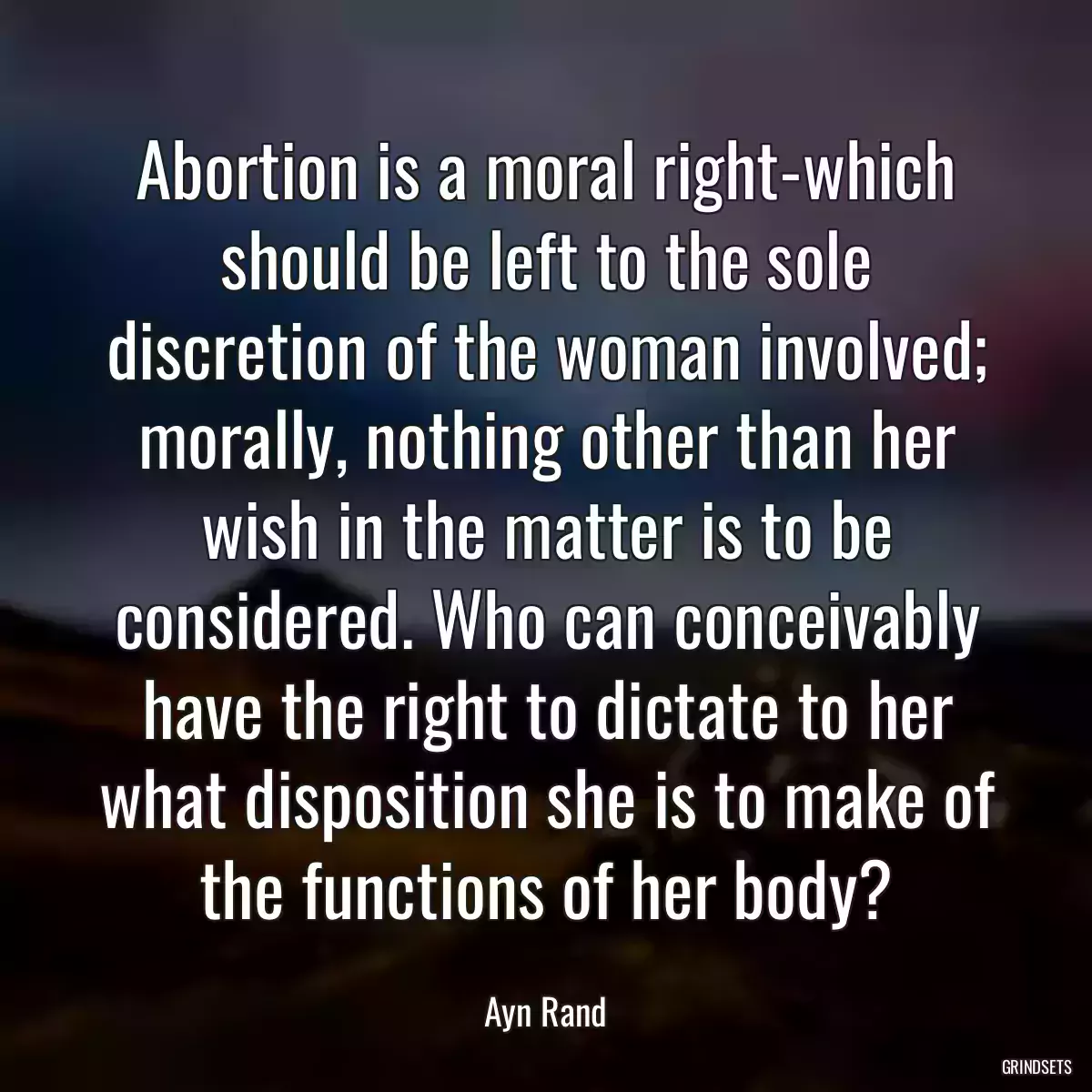 Abortion is a moral right-which should be left to the sole discretion of the woman involved; morally, nothing other than her wish in the matter is to be considered. Who can conceivably have the right to dictate to her what disposition she is to make of the functions of her body?