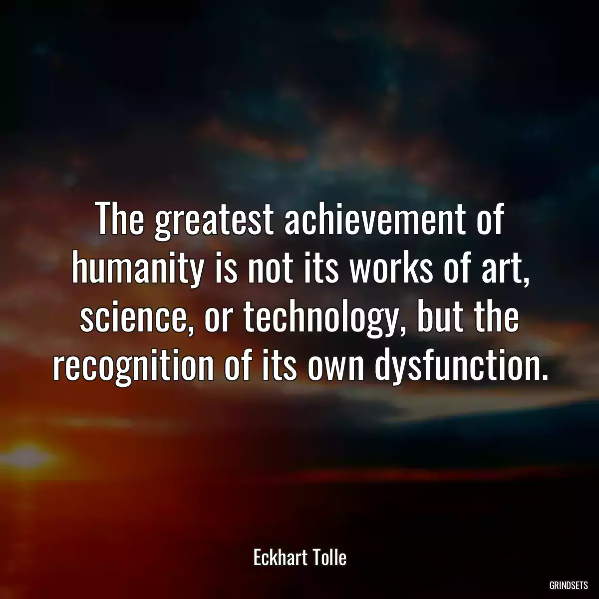 The greatest achievement of humanity is not its works of art, science, or technology, but the recognition of its own dysfunction.