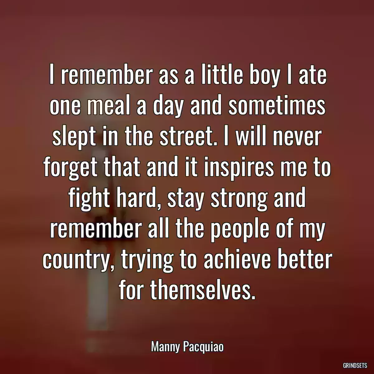 I remember as a little boy I ate one meal a day and sometimes slept in the street. I will never forget that and it inspires me to fight hard, stay strong and remember all the people of my country, trying to achieve better for themselves.