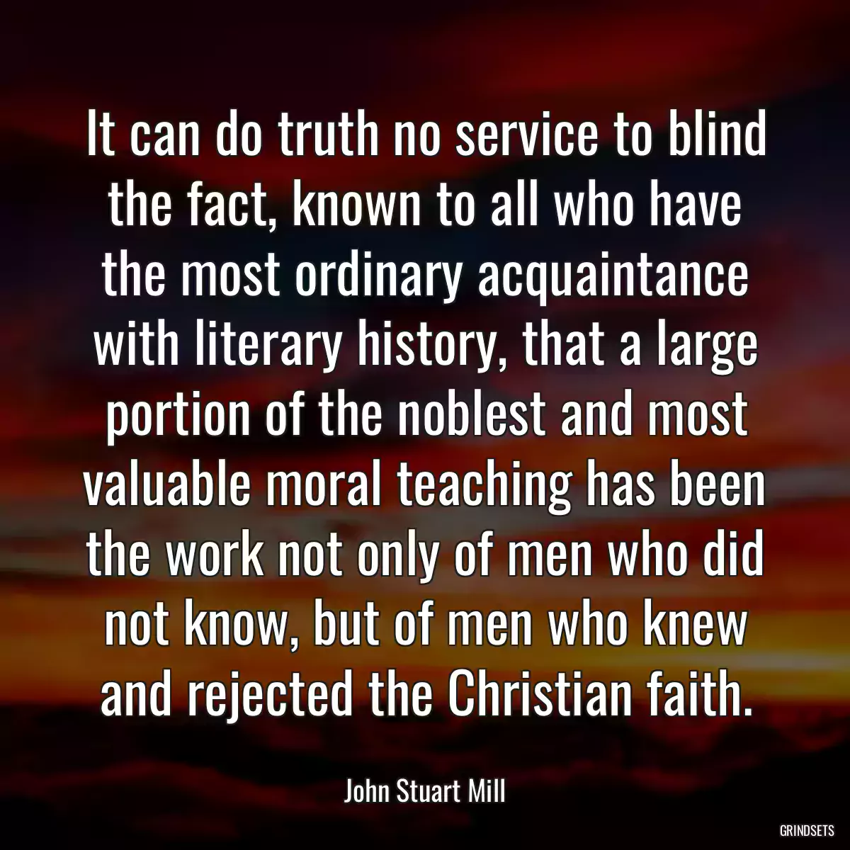 It can do truth no service to blind the fact, known to all who have the most ordinary acquaintance with literary history, that a large portion of the noblest and most valuable moral teaching has been the work not only of men who did not know, but of men who knew and rejected the Christian faith.