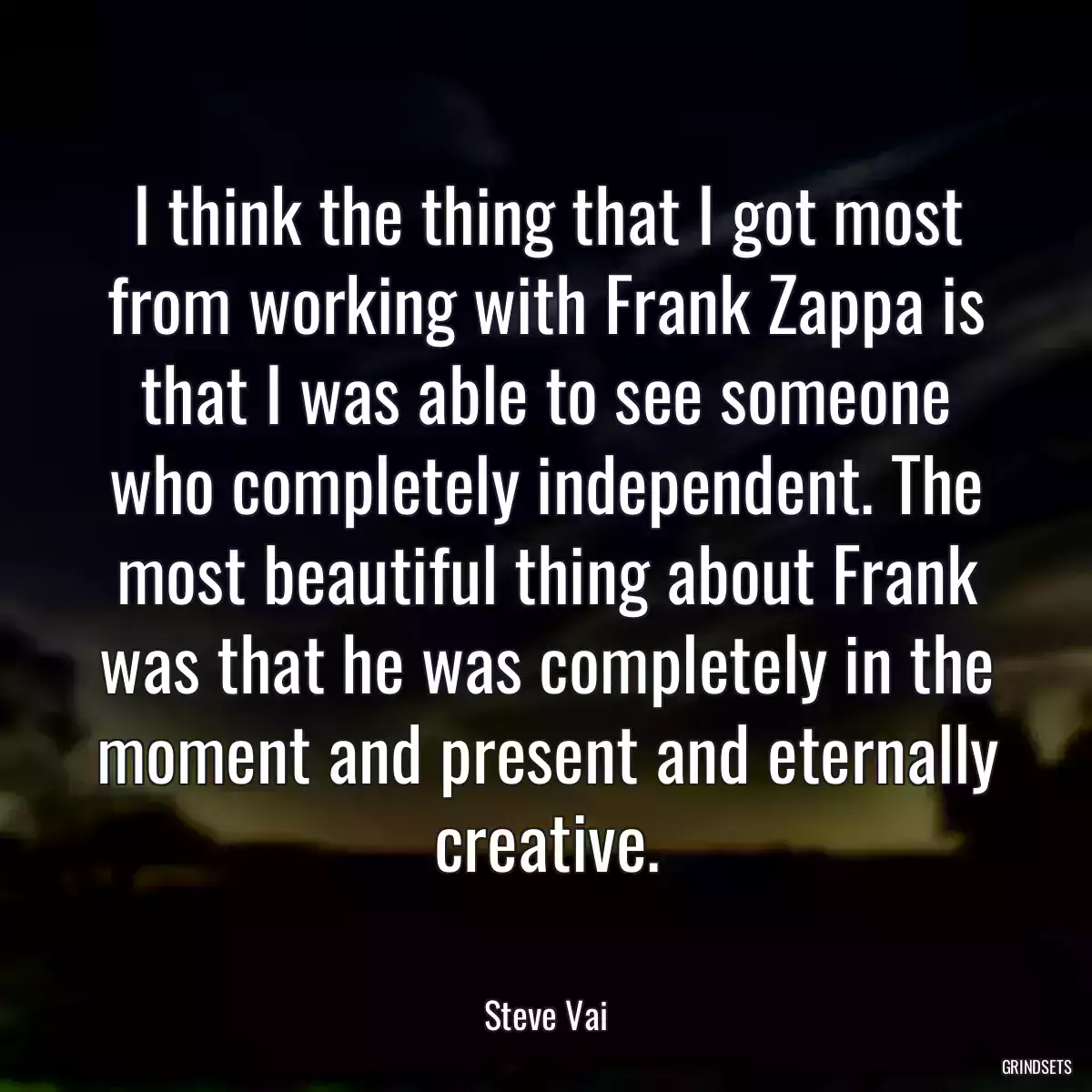 I think the thing that I got most from working with Frank Zappa is that I was able to see someone who completely independent. The most beautiful thing about Frank was that he was completely in the moment and present and eternally creative.