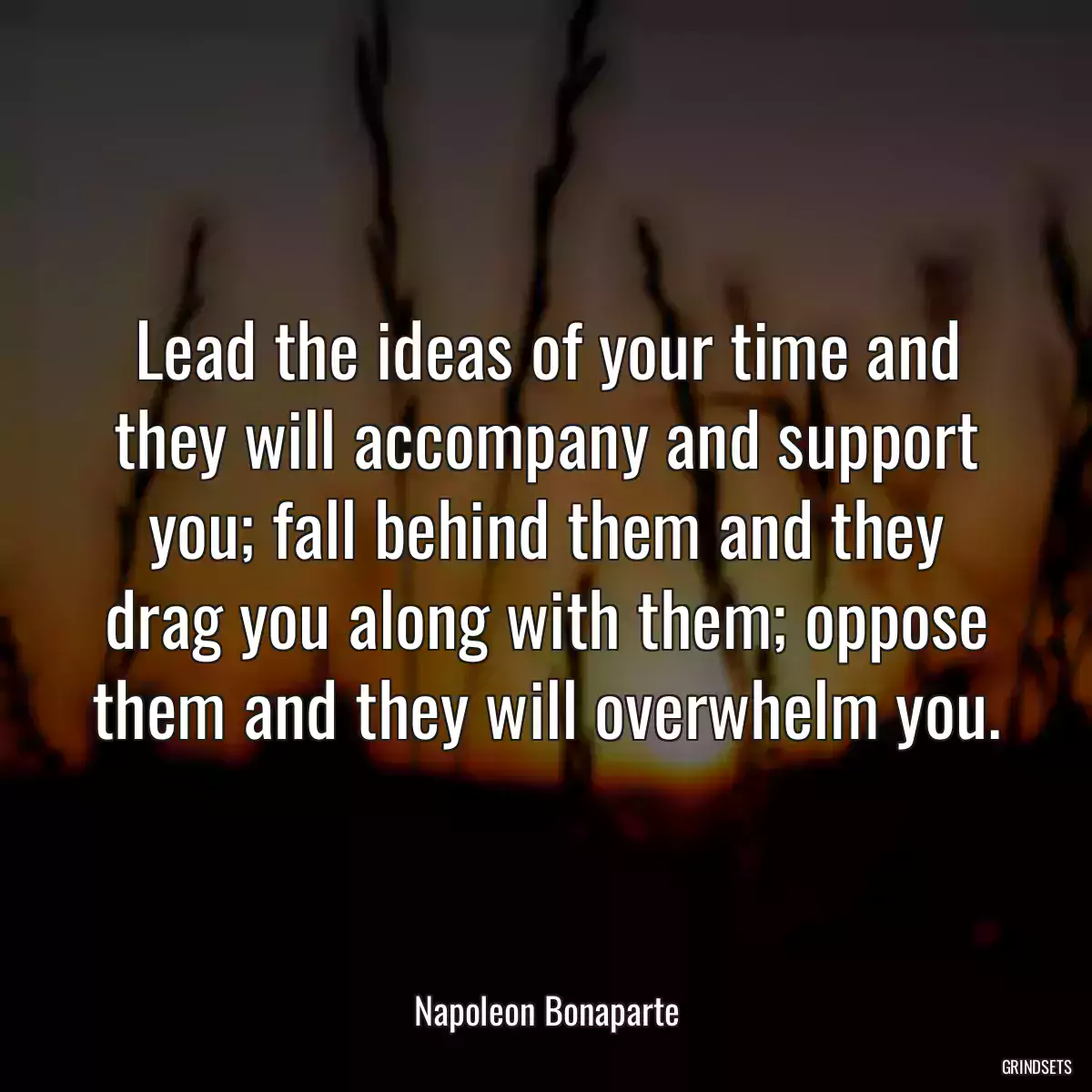 Lead the ideas of your time and they will accompany and support you; fall behind them and they drag you along with them; oppose them and they will overwhelm you.