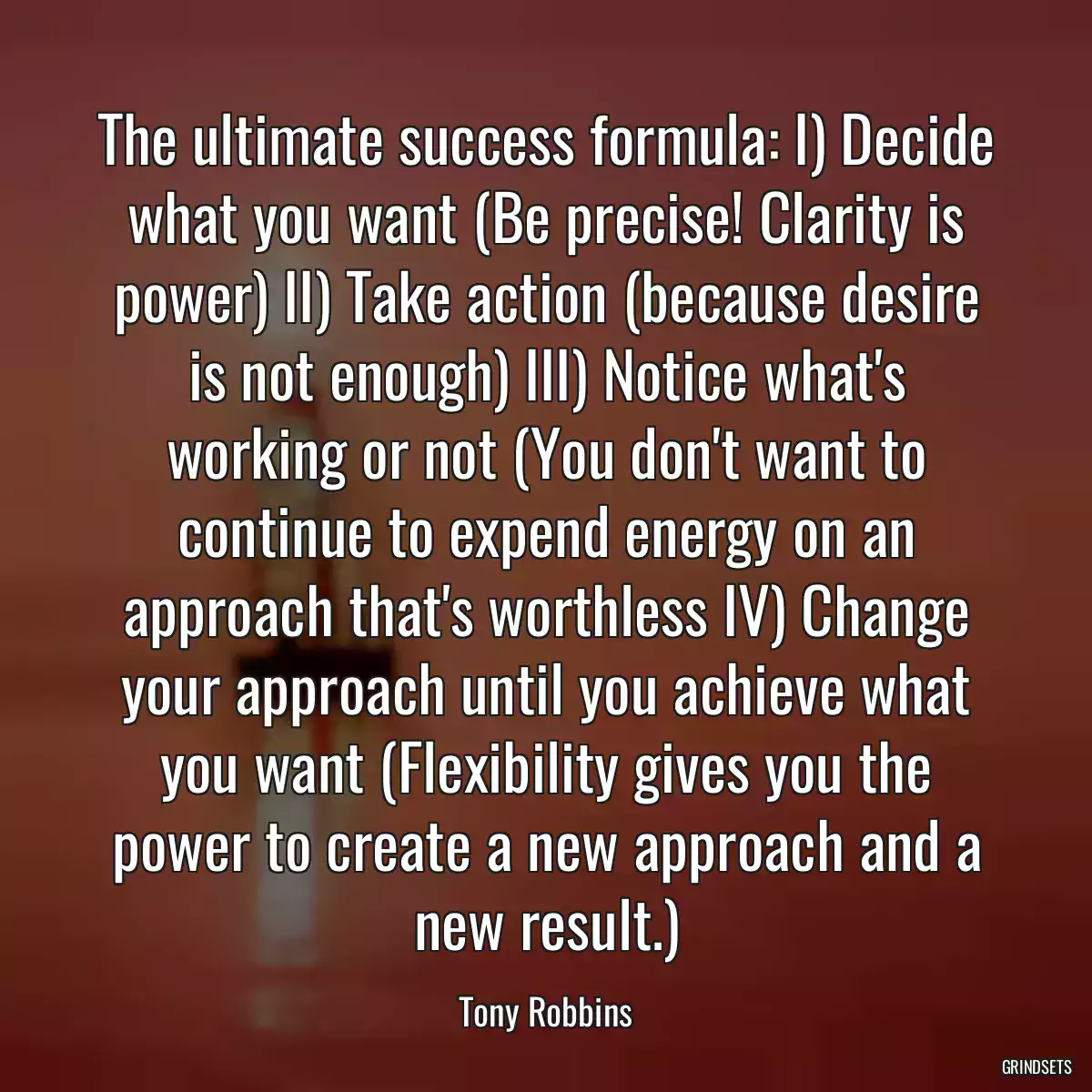 The ultimate success formula: I) Decide what you want (Be precise! Clarity is power) II) Take action (because desire is not enough) III) Notice what\'s working or not (You don\'t want to continue to expend energy on an approach that\'s worthless IV) Change your approach until you achieve what you want (Flexibility gives you the power to create a new approach and a new result.)