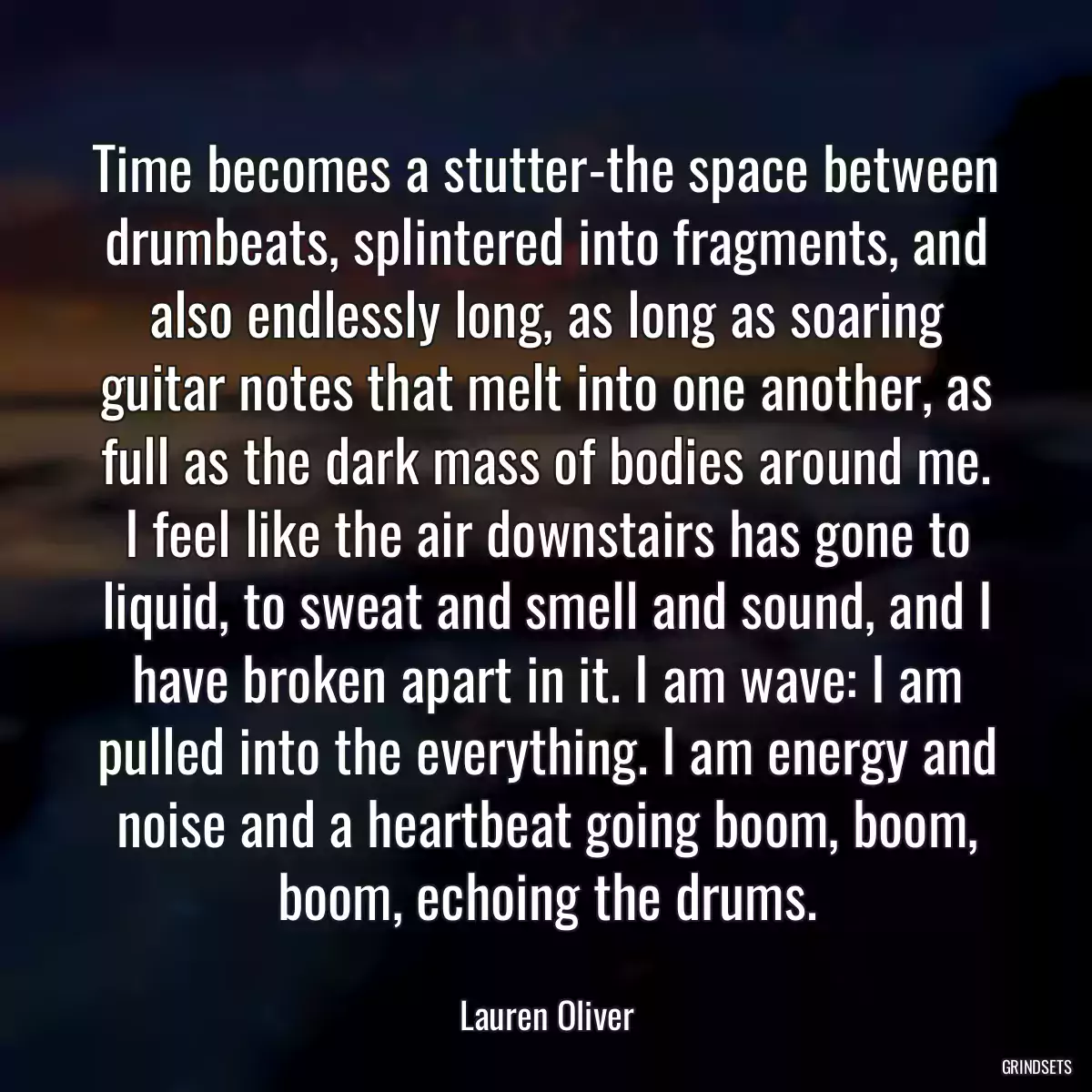 Time becomes a stutter-the space between drumbeats, splintered into fragments, and also endlessly long, as long as soaring guitar notes that melt into one another, as full as the dark mass of bodies around me. I feel like the air downstairs has gone to liquid, to sweat and smell and sound, and I have broken apart in it. I am wave: I am pulled into the everything. I am energy and noise and a heartbeat going boom, boom, boom, echoing the drums.