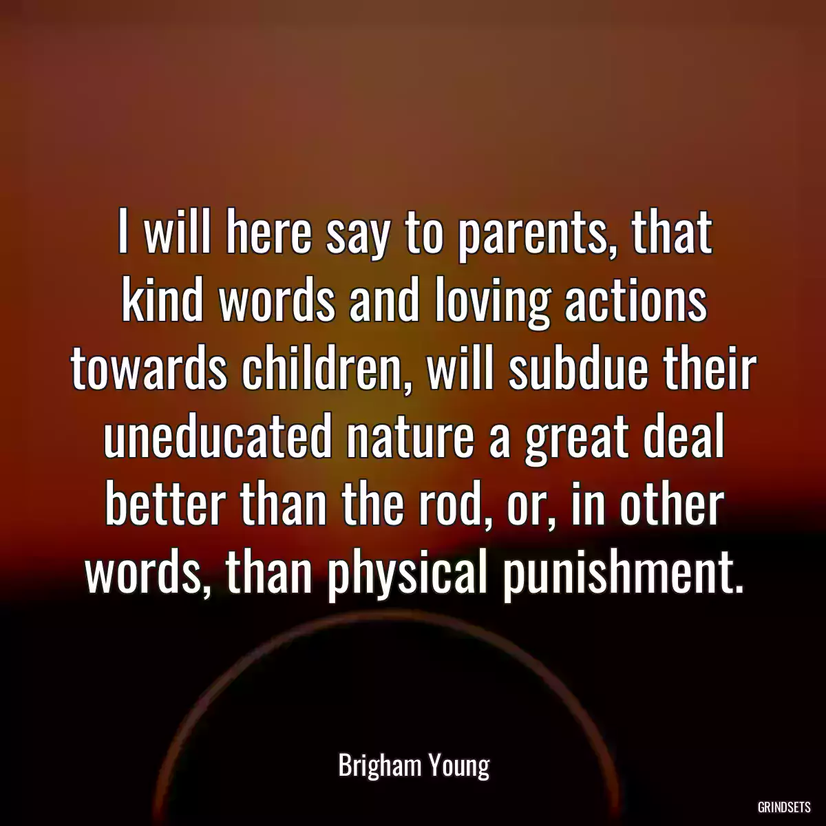 I will here say to parents, that kind words and loving actions towards children, will subdue their uneducated nature a great deal better than the rod, or, in other words, than physical punishment.