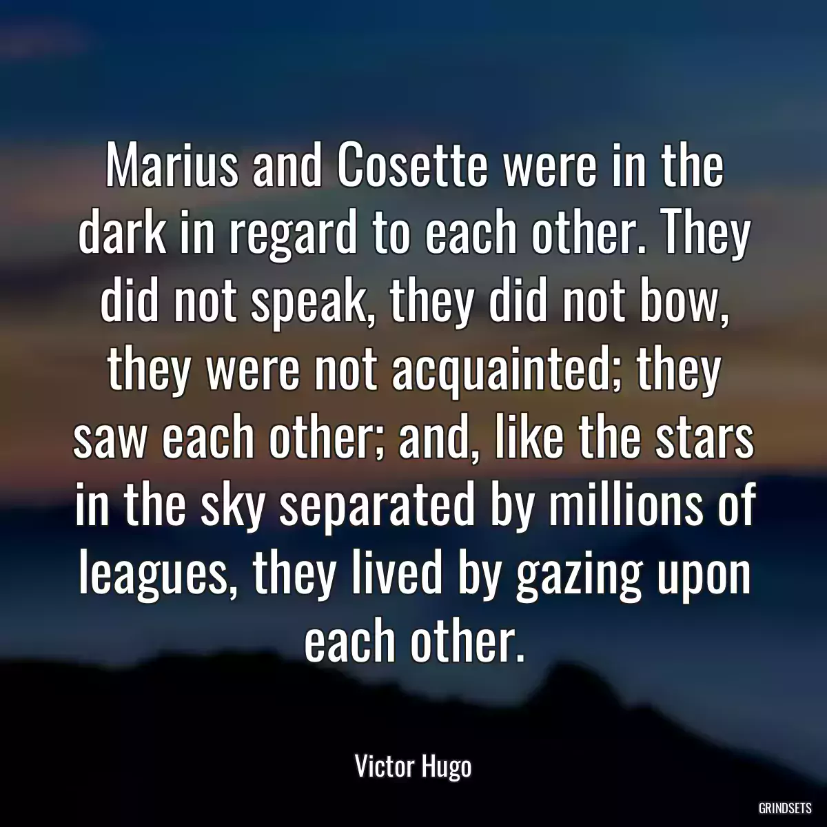 Marius and Cosette were in the dark in regard to each other. They did not speak, they did not bow, they were not acquainted; they saw each other; and, like the stars in the sky separated by millions of leagues, they lived by gazing upon each other.