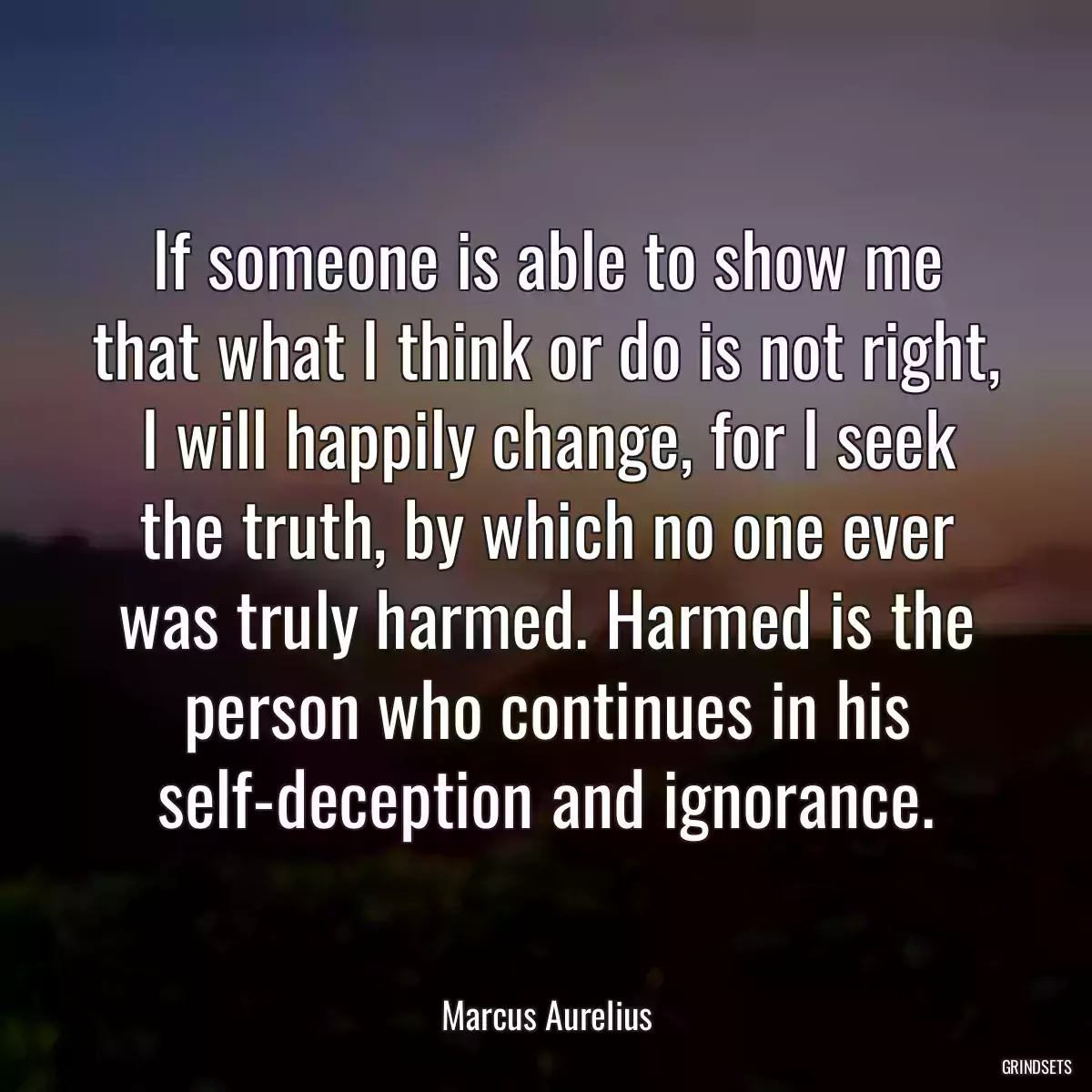 If someone is able to show me that what I think or do is not right, I will happily change, for I seek the truth, by which no one ever was truly harmed. Harmed is the person who continues in his self-deception and ignorance.