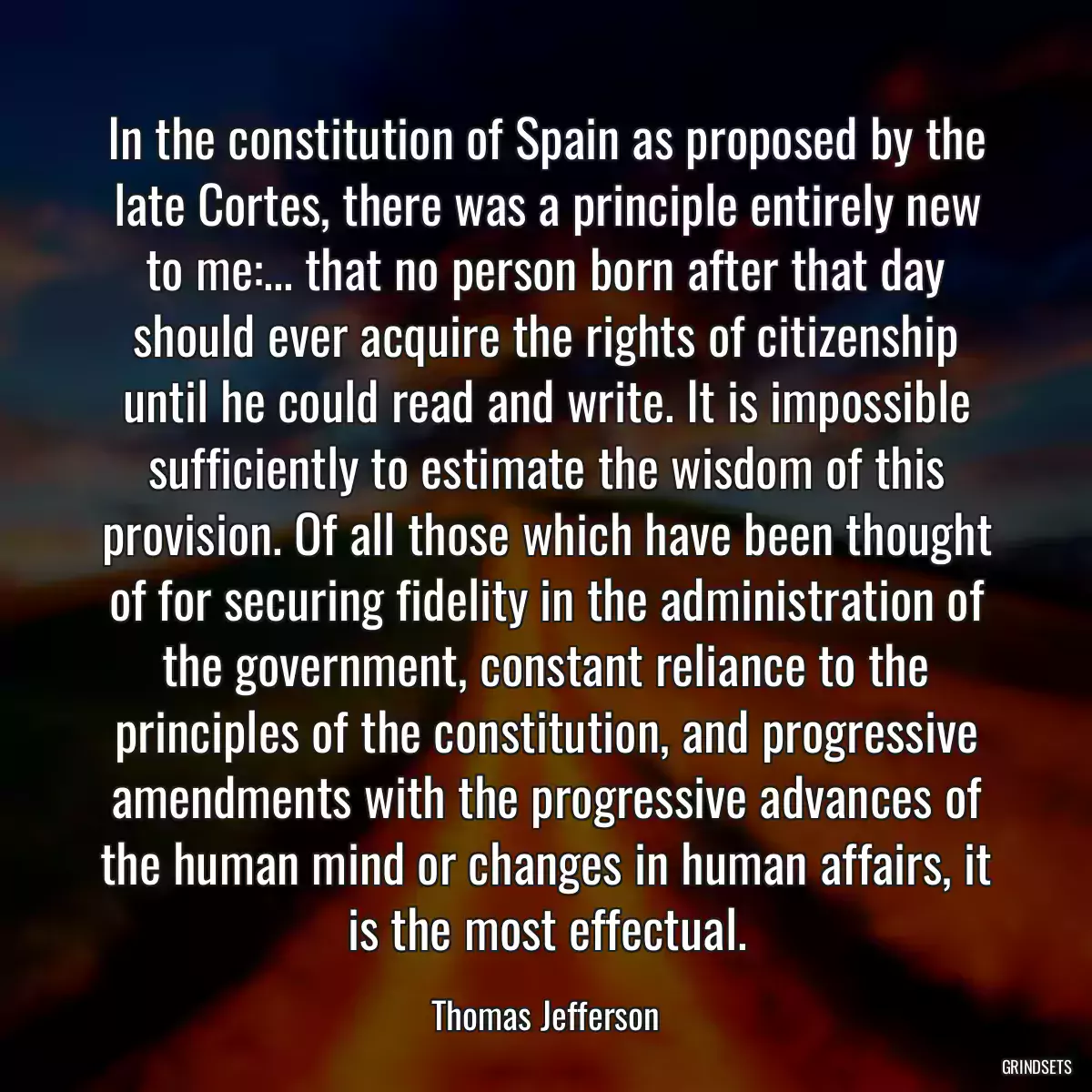 In the constitution of Spain as proposed by the late Cortes, there was a principle entirely new to me:... that no person born after that day should ever acquire the rights of citizenship until he could read and write. It is impossible sufficiently to estimate the wisdom of this provision. Of all those which have been thought of for securing fidelity in the administration of the government, constant reliance to the principles of the constitution, and progressive amendments with the progressive advances of the human mind or changes in human affairs, it is the most effectual.