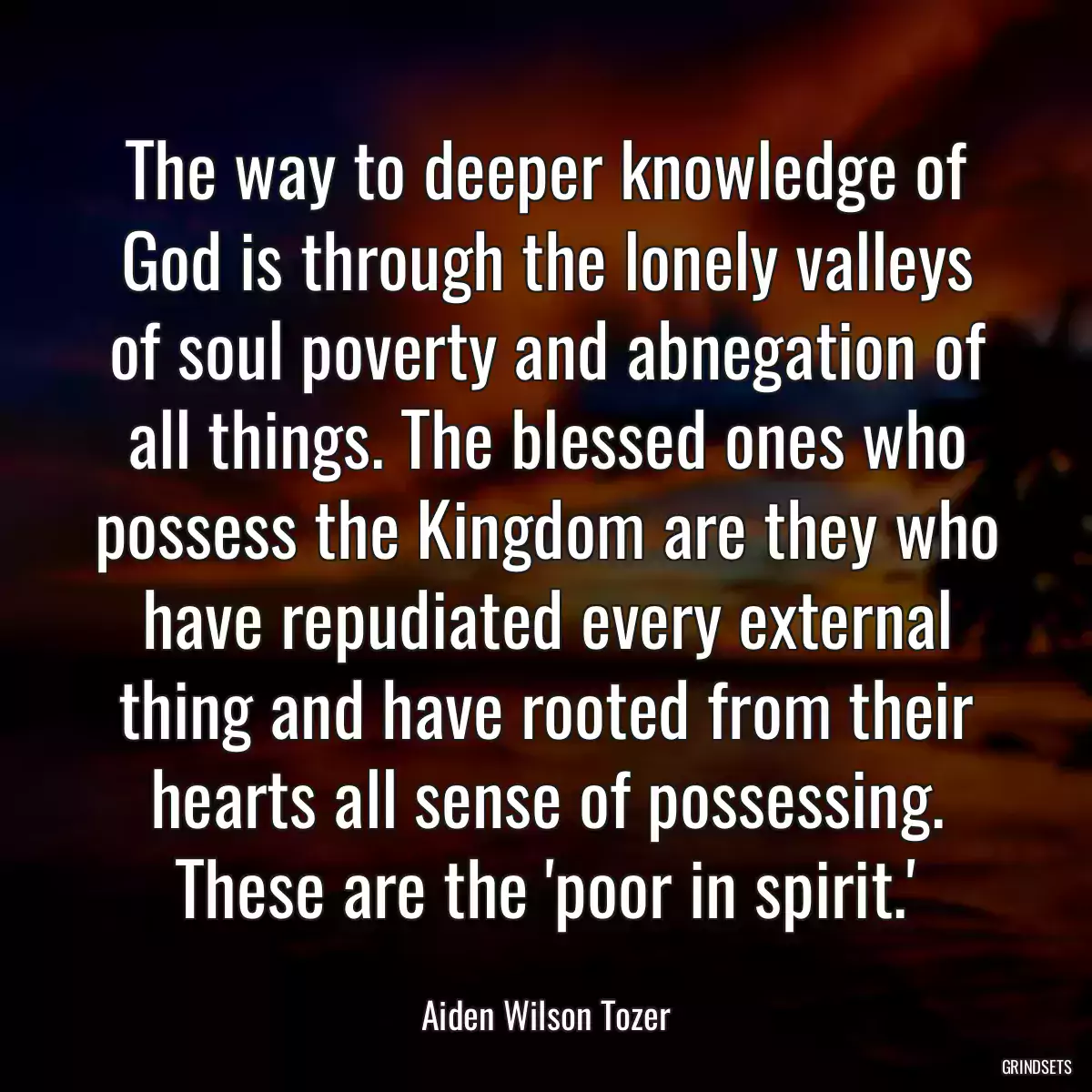 The way to deeper knowledge of God is through the lonely valleys of soul poverty and abnegation of all things. The blessed ones who possess the Kingdom are they who have repudiated every external thing and have rooted from their hearts all sense of possessing. These are the \'poor in spirit.\'