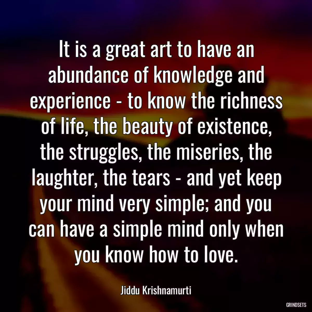 It is a great art to have an abundance of knowledge and experience - to know the richness of life, the beauty of existence, the struggles, the miseries, the laughter, the tears - and yet keep your mind very simple; and you can have a simple mind only when you know how to love.