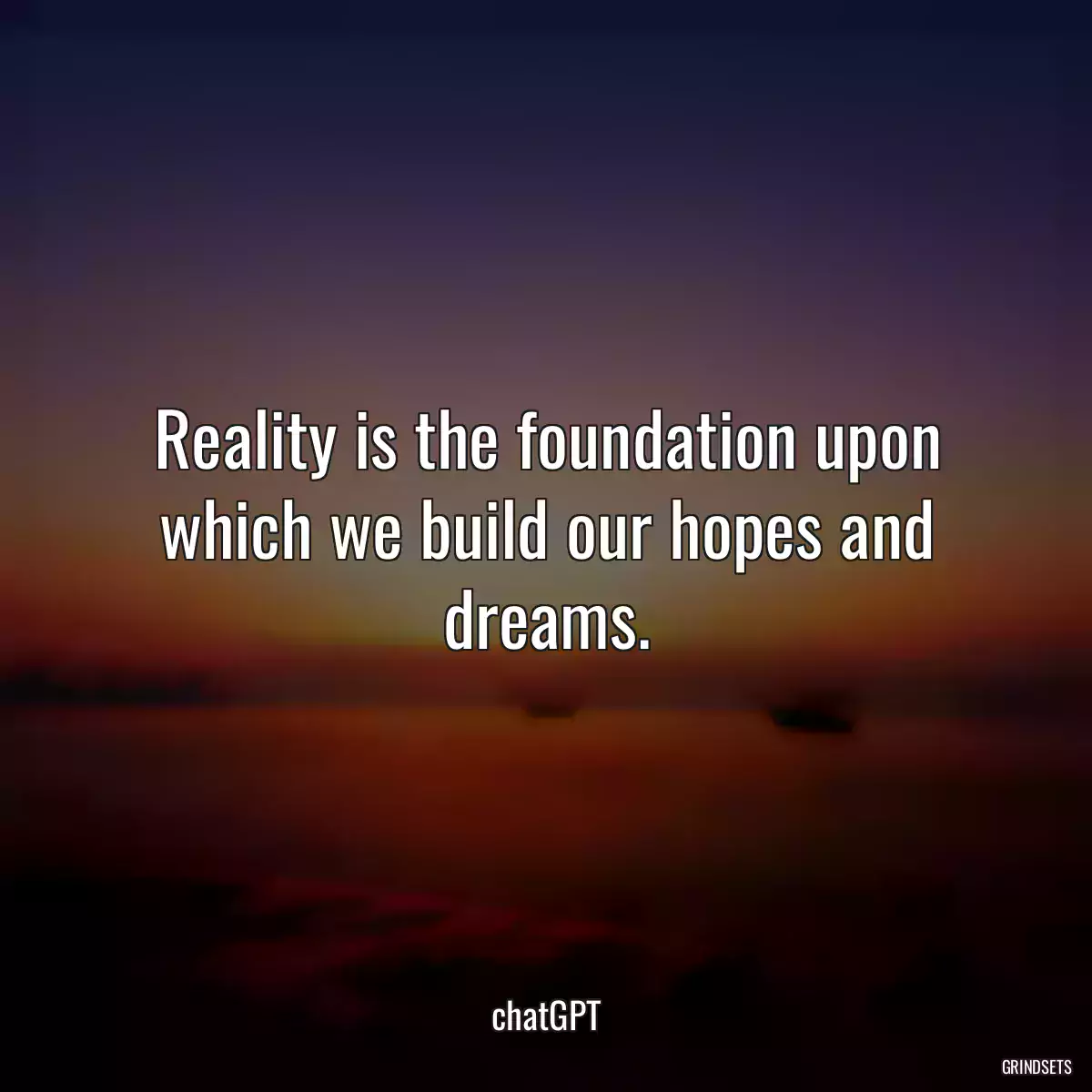 Reality is the foundation upon which we build our hopes and dreams.
