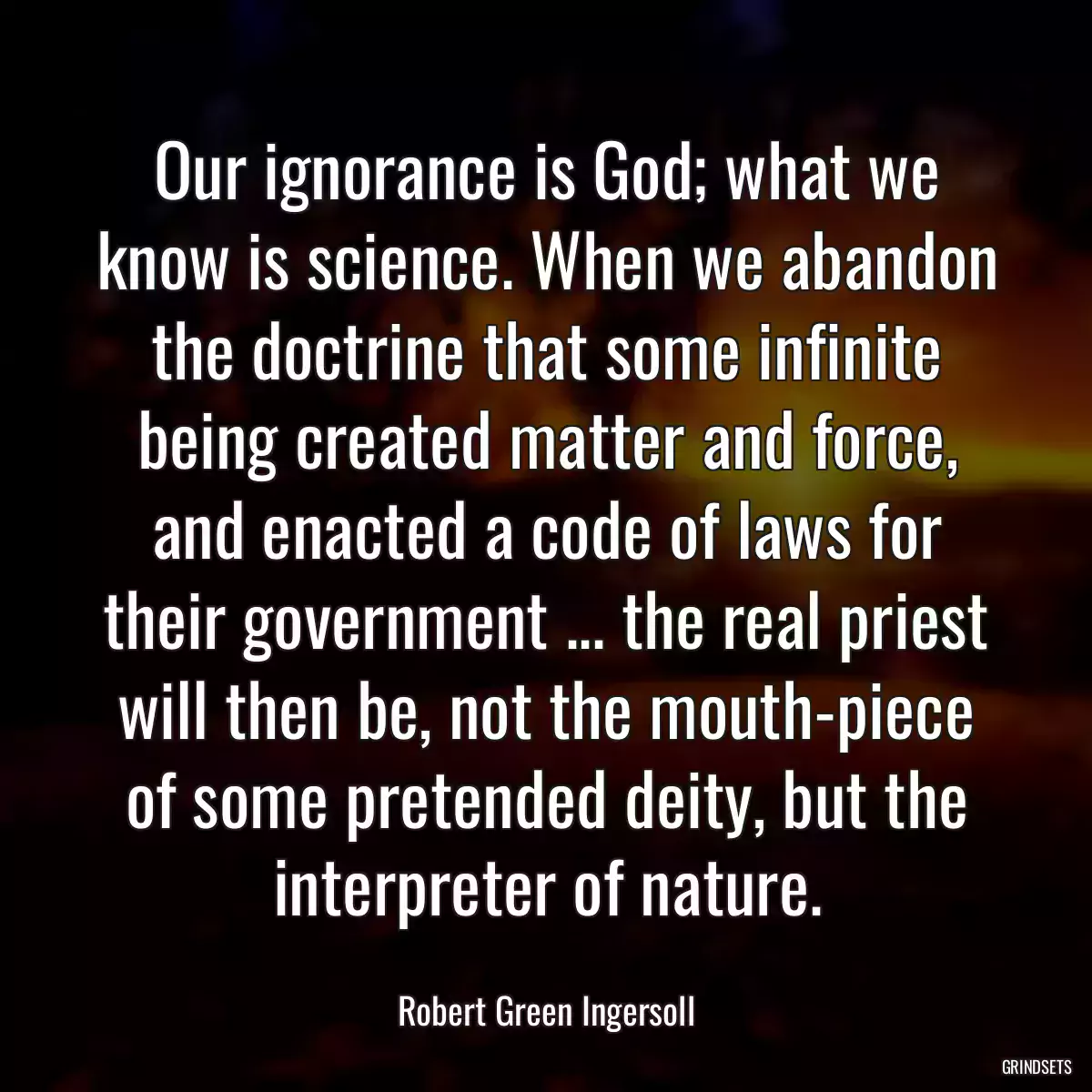 Our ignorance is God; what we know is science. When we abandon the doctrine that some infinite being created matter and force, and enacted a code of laws for their government ... the real priest will then be, not the mouth-piece of some pretended deity, but the interpreter of nature.