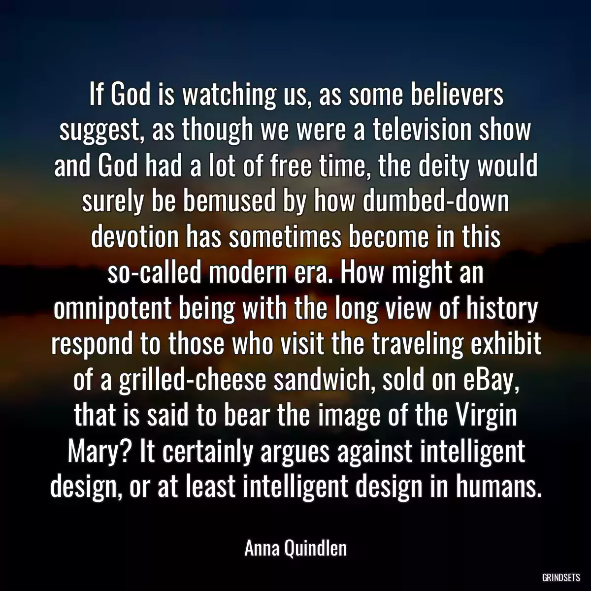 If God is watching us, as some believers suggest, as though we were a television show and God had a lot of free time, the deity would surely be bemused by how dumbed-down devotion has sometimes become in this so-called modern era. How might an omnipotent being with the long view of history respond to those who visit the traveling exhibit of a grilled-cheese sandwich, sold on eBay, that is said to bear the image of the Virgin Mary? It certainly argues against intelligent design, or at least intelligent design in humans.