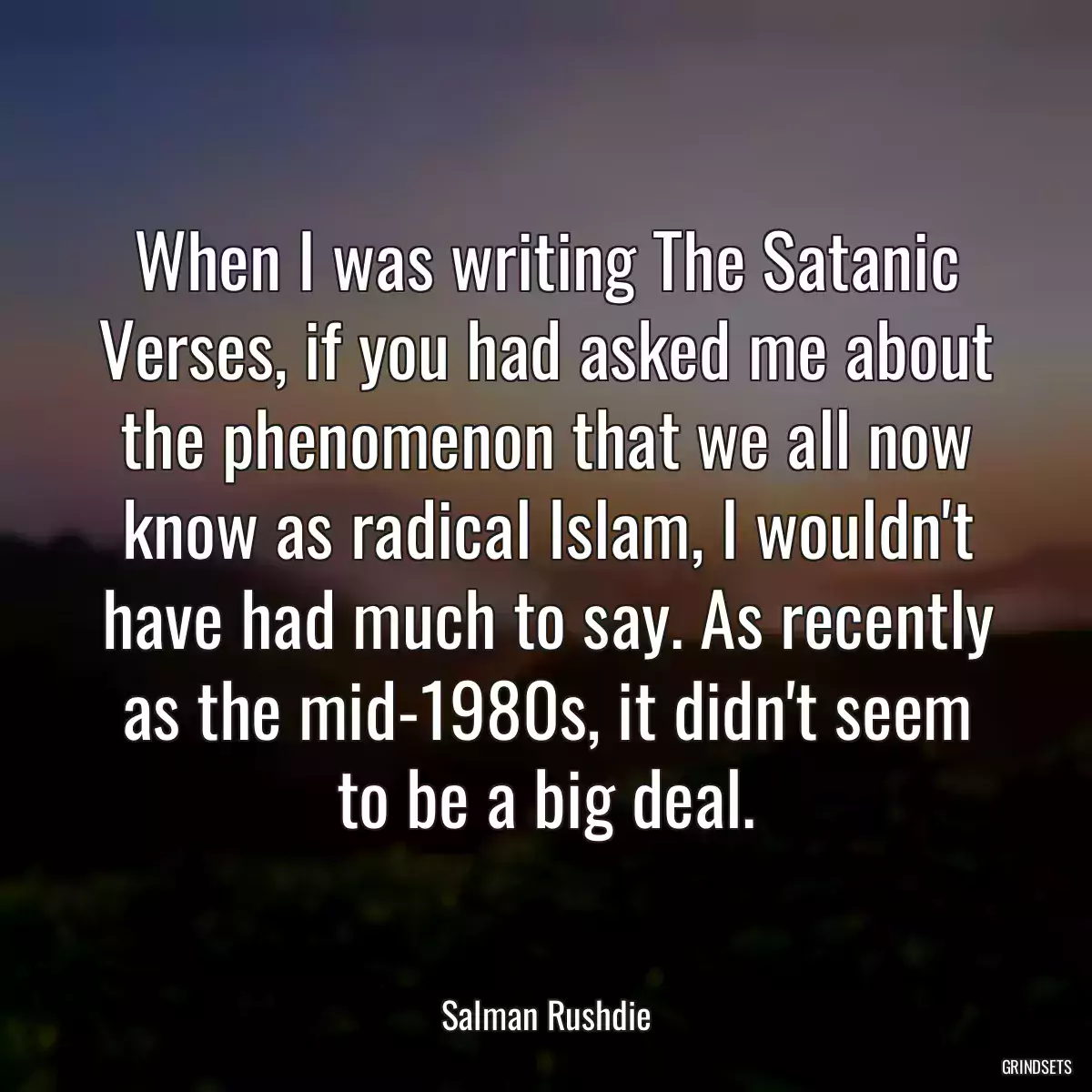 When I was writing The Satanic Verses, if you had asked me about the phenomenon that we all now know as radical Islam, I wouldn\'t have had much to say. As recently as the mid-1980s, it didn\'t seem to be a big deal.