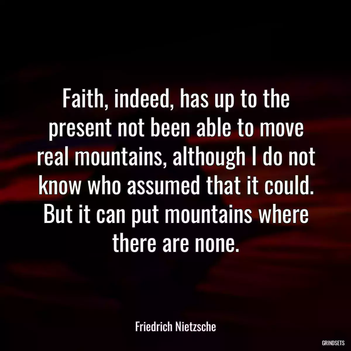 Faith, indeed, has up to the present not been able to move real mountains, although I do not know who assumed that it could. But it can put mountains where there are none.